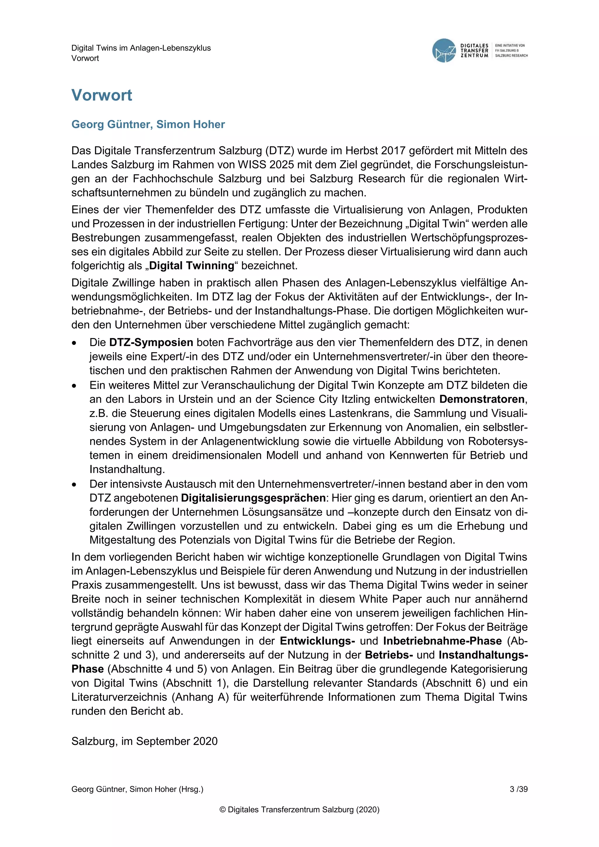 Digital Twins im Anlagen-Lebenszyklus
Vorwort
Georg Güntner, Simon Hoher (Hrsg.) 3 /39
© Digitales Transferzentrum Salzburg (2020)
Vorwort
Georg Güntner, Simon Hoher
Das Digitale Transferzentrum Salzburg (DTZ) wurde im Herbst 2017 gefördert mit Mitteln des
Landes Salzburg im Rahmen von WISS 2025 mit dem Ziel gegründet, die Forschungsleistun-
gen an der Fachhochschule Salzburg und bei Salzburg Research für die regionalen Wirt-
schaftsunternehmen zu bündeln und zugänglich zu machen.
Eines der vier Themenfelder des DTZ umfasste die Virtualisierung von Anlagen, Produkten
und Prozessen in der industriellen Fertigung: Unter der Bezeichnung „Digital Twin“ werden alle
Bestrebungen zusammengefasst, realen Objekten des industriellen Wertschöpfungsprozes-
ses ein digitales Abbild zur Seite zu stellen. Der Prozess dieser Virtualisierung wird dann auch
folgerichtig als „Digital Twinning“ bezeichnet.
Digitale Zwillinge haben in praktisch allen Phasen des Anlagen-Lebenszyklus vielfältige An-
wendungsmöglichkeiten. Im DTZ lag der Fokus der Aktivitäten auf der Entwicklungs-, der In-
betriebnahme-, der Betriebs- und der Instandhaltungs-Phase. Die dortigen Möglichkeiten wur-
den den Unternehmen über verschiedene Mittel zugänglich gemacht:
 Die DTZ-Symposien boten Fachvorträge aus den vier Themenfeldern des DTZ, in denen
jeweils eine Expert/-in des DTZ und/oder ein Unternehmensvertreter/-in über den theore-
tischen und den praktischen Rahmen der Anwendung von Digital Twins berichteten.
 Ein weiteres Mittel zur Veranschaulichung der Digital Twin Konzepte am DTZ bildeten die
an den Labors in Urstein und an der Science City Itzling entwickelten Demonstratoren,
z.B. die Steuerung eines digitalen Modells eines Lastenkrans, die Sammlung und Visuali-
sierung von Anlagen- und Umgebungsdaten zur Erkennung von Anomalien, ein selbstler-
nendes System in der Anlagenentwicklung sowie die virtuelle Abbildung von Robotersys-
temen in einem dreidimensionalen Modell und anhand von Kennwerten für Betrieb und
Instandhaltung.
 Der intensivste Austausch mit den Unternehmensvertreter/-innen bestand aber in den vom
DTZ angebotenen Digitalisierungsgesprächen: Hier ging es darum, orientiert an den An-
forderungen der Unternehmen Lösungsansätze und –konzepte durch den Einsatz von di-
gitalen Zwillingen vorzustellen und zu entwickeln. Dabei ging es um die Erhebung und
Mitgestaltung des Potenzials von Digital Twins für die Betriebe der Region.
In dem vorliegenden Bericht haben wir wichtige konzeptionelle Grundlagen von Digital Twins
im Anlagen-Lebenszyklus und Beispiele für deren Anwendung und Nutzung in der industriellen
Praxis zusammengestellt. Uns ist bewusst, dass wir das Thema Digital Twins weder in seiner
Breite noch in seiner technischen Komplexität in diesem White Paper auch nur annähernd
vollständig behandeln können: Wir haben daher eine von unserem jeweiligen fachlichen Hin-
tergrund geprägte Auswahl für das Konzept der Digital Twins getroffen: Der Fokus der Beiträge
liegt einerseits auf Anwendungen in der Entwicklungs- und Inbetriebnahme-Phase (Ab-
schnitte 2 und 3), und andererseits auf der Nutzung in der Betriebs- und Instandhaltungs-
Phase (Abschnitte 4 und 5) von Anlagen. Ein Beitrag über die grundlegende Kategorisierung
von Digital Twins (Abschnitt 1), die Darstellung relevanter Standards (Abschnitt 6) und ein
Literaturverzeichnis (Anhang A) für weiterführende Informationen zum Thema Digital Twins
runden den Bericht ab.
Salzburg, im September 2020
 