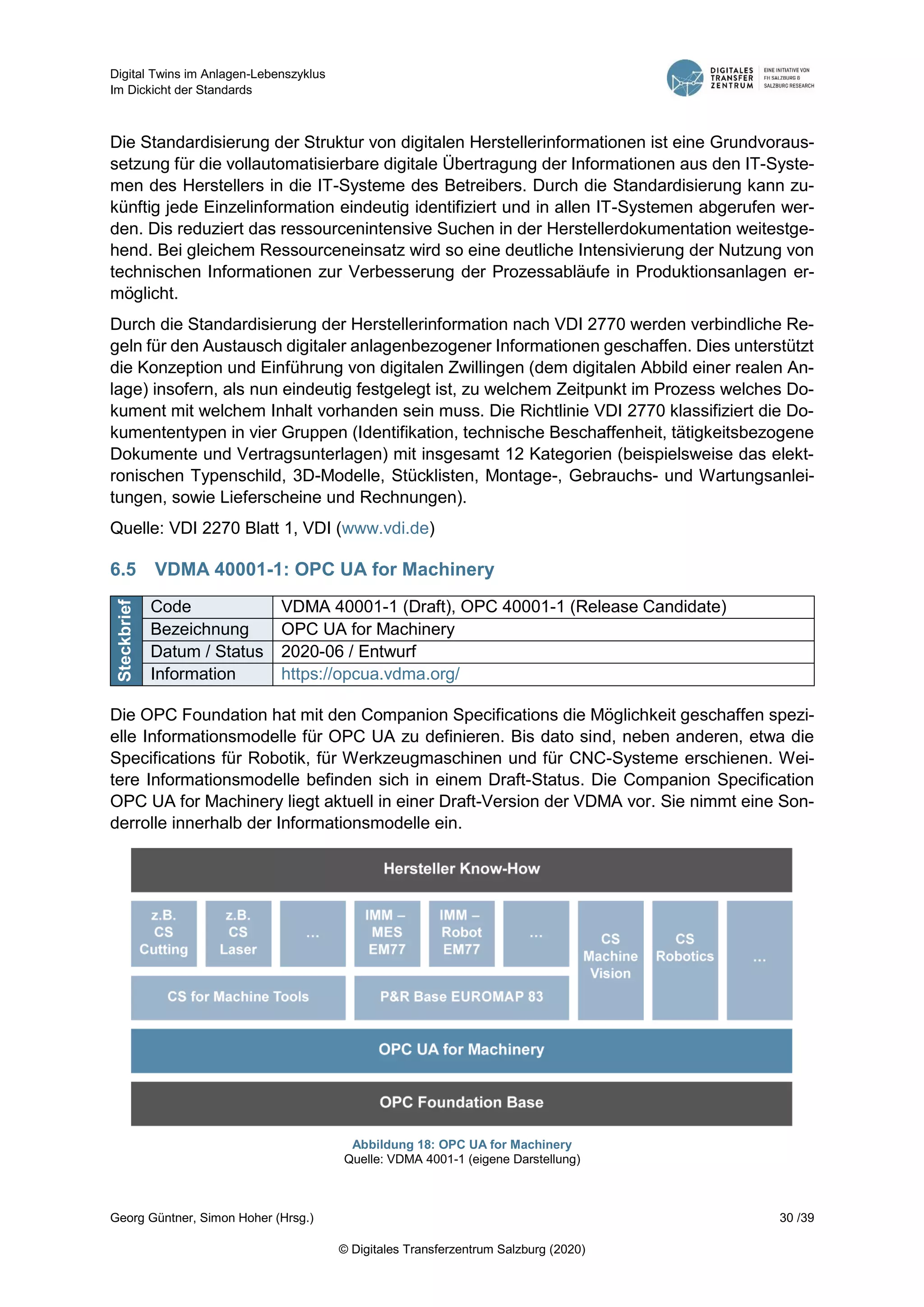 Digital Twins im Anlagen-Lebenszyklus
Im Dickicht der Standards
Georg Güntner, Simon Hoher (Hrsg.) 30 /39
© Digitales Transferzentrum Salzburg (2020)
Die Standardisierung der Struktur von digitalen Herstellerinformationen ist eine Grundvoraus-
setzung für die vollautomatisierbare digitale Übertragung der Informationen aus den IT-Syste-
men des Herstellers in die IT-Systeme des Betreibers. Durch die Standardisierung kann zu-
künftig jede Einzelinformation eindeutig identifiziert und in allen IT-Systemen abgerufen wer-
den. Dis reduziert das ressourcenintensive Suchen in der Herstellerdokumentation weitestge-
hend. Bei gleichem Ressourceneinsatz wird so eine deutliche Intensivierung der Nutzung von
technischen Informationen zur Verbesserung der Prozessabläufe in Produktionsanlagen er-
möglicht.
Durch die Standardisierung der Herstellerinformation nach VDI 2770 werden verbindliche Re-
geln für den Austausch digitaler anlagenbezogener Informationen geschaffen. Dies unterstützt
die Konzeption und Einführung von digitalen Zwillingen (dem digitalen Abbild einer realen An-
lage) insofern, als nun eindeutig festgelegt ist, zu welchem Zeitpunkt im Prozess welches Do-
kument mit welchem Inhalt vorhanden sein muss. Die Richtlinie VDI 2770 klassifiziert die Do-
kumententypen in vier Gruppen (Identifikation, technische Beschaffenheit, tätigkeitsbezogene
Dokumente und Vertragsunterlagen) mit insgesamt 12 Kategorien (beispielsweise das elekt-
ronischen Typenschild, 3D-Modelle, Stücklisten, Montage-, Gebrauchs- und Wartungsanlei-
tungen, sowie Lieferscheine und Rechnungen).
Quelle: VDI 2270 Blatt 1, VDI (www.vdi.de)
6.5 VDMA 40001-1: OPC UA for Machinery
Steckbrief
Code VDMA 40001-1 (Draft), OPC 40001-1 (Release Candidate)
Bezeichnung OPC UA for Machinery
Datum / Status 2020-06 / Entwurf
Information https://opcua.vdma.org/
Die OPC Foundation hat mit den Companion Specifications die Möglichkeit geschaffen spezi-
elle Informationsmodelle für OPC UA zu definieren. Bis dato sind, neben anderen, etwa die
Specifications für Robotik, für Werkzeugmaschinen und für CNC-Systeme erschienen. Wei-
tere Informationsmodelle befinden sich in einem Draft-Status. Die Companion Specification
OPC UA for Machinery liegt aktuell in einer Draft-Version der VDMA vor. Sie nimmt eine Son-
derrolle innerhalb der Informationsmodelle ein.
Abbildung 18: OPC UA for Machinery
Quelle: VDMA 4001-1 (eigene Darstellung)
 