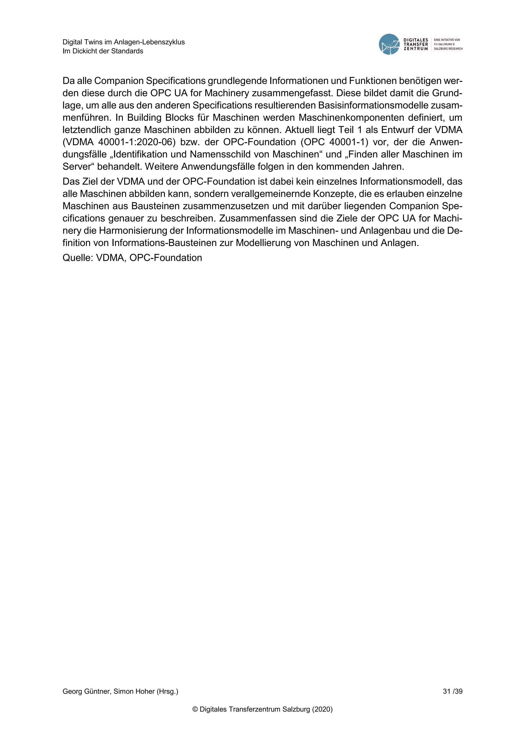 Digital Twins im Anlagen-Lebenszyklus
Im Dickicht der Standards
Georg Güntner, Simon Hoher (Hrsg.) 31 /39
© Digitales Transferzentrum Salzburg (2020)
Da alle Companion Specifications grundlegende Informationen und Funktionen benötigen wer-
den diese durch die OPC UA for Machinery zusammengefasst. Diese bildet damit die Grund-
lage, um alle aus den anderen Specifications resultierenden Basisinformationsmodelle zusam-
menführen. In Building Blocks für Maschinen werden Maschinenkomponenten definiert, um
letztendlich ganze Maschinen abbilden zu können. Aktuell liegt Teil 1 als Entwurf der VDMA
(VDMA 40001-1:2020-06) bzw. der OPC-Foundation (OPC 40001-1) vor, der die Anwen-
dungsfälle „Identifikation und Namensschild von Maschinen“ und „Finden aller Maschinen im
Server“ behandelt. Weitere Anwendungsfälle folgen in den kommenden Jahren.
Das Ziel der VDMA und der OPC-Foundation ist dabei kein einzelnes Informationsmodell, das
alle Maschinen abbilden kann, sondern verallgemeinernde Konzepte, die es erlauben einzelne
Maschinen aus Bausteinen zusammenzusetzen und mit darüber liegenden Companion Spe-
cifications genauer zu beschreiben. Zusammenfassen sind die Ziele der OPC UA for Machi-
nery die Harmonisierung der Informationsmodelle im Maschinen- und Anlagenbau und die De-
finition von Informations-Bausteinen zur Modellierung von Maschinen und Anlagen.
Quelle: VDMA, OPC-Foundation
 