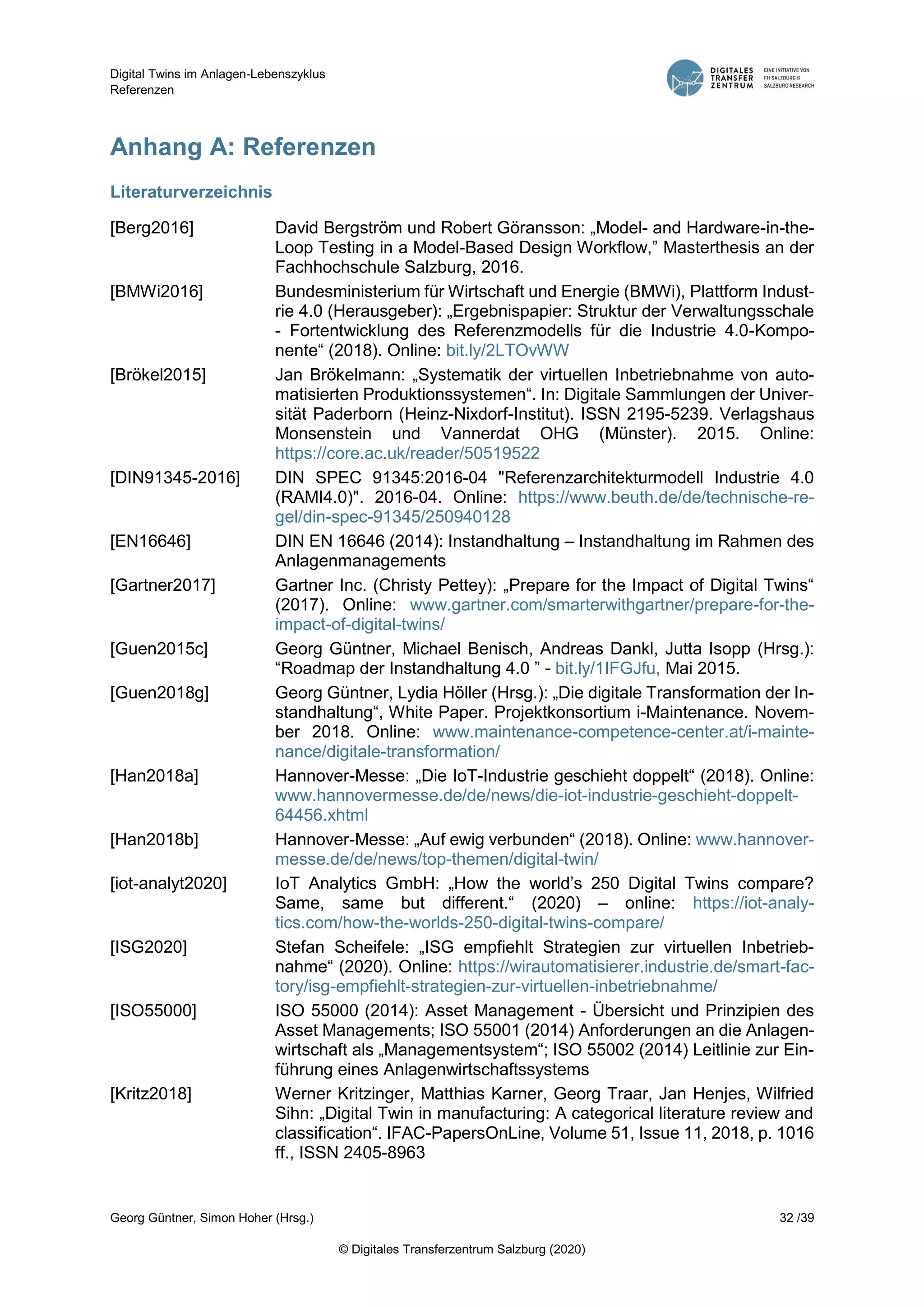 Digital Twins im Anlagen-Lebenszyklus
Referenzen
Georg Güntner, Simon Hoher (Hrsg.) 32 /39
© Digitales Transferzentrum Salzburg (2020)
Anhang A: Referenzen
Literaturverzeichnis
[Berg2016] David Bergström und Robert Göransson: „Model- and Hardware-in-the-
Loop Testing in a Model-Based Design Workflow,” Masterthesis an der
Fachhochschule Salzburg, 2016.
[BMWi2016] Bundesministerium für Wirtschaft und Energie (BMWi), Plattform Indust-
rie 4.0 (Herausgeber): „Ergebnispapier: Struktur der Verwaltungsschale
- Fortentwicklung des Referenzmodells für die Industrie 4.0-Kompo-
nente“ (2018). Online: bit.ly/2LTOvWW
[Brökel2015] Jan Brökelmann: „Systematik der virtuellen Inbetriebnahme von auto-
matisierten Produktionssystemen“. In: Digitale Sammlungen der Univer-
sität Paderborn (Heinz-Nixdorf-Institut). ISSN 2195-5239. Verlagshaus
Monsenstein und Vannerdat OHG (Münster). 2015. Online:
https://core.ac.uk/reader/50519522
[DIN91345-2016] DIN SPEC 91345:2016-04 "Referenzarchitekturmodell Industrie 4.0
(RAMI4.0)". 2016-04. Online: https://www.beuth.de/de/technische-re-
gel/din-spec-91345/250940128
[EN16646] DIN EN 16646 (2014): Instandhaltung – Instandhaltung im Rahmen des
Anlagenmanagements
[Gartner2017] Gartner Inc. (Christy Pettey): „Prepare for the Impact of Digital Twins“
(2017). Online: www.gartner.com/smarterwithgartner/prepare-for-the-
impact-of-digital-twins/
[Guen2015c] Georg Güntner, Michael Benisch, Andreas Dankl, Jutta Isopp (Hrsg.):
“Roadmap der Instandhaltung 4.0 ” - bit.ly/1IFGJfu, Mai 2015.
[Guen2018g] Georg Güntner, Lydia Höller (Hrsg.): „Die digitale Transformation der In-
standhaltung“, White Paper. Projektkonsortium i-Maintenance. Novem-
ber 2018. Online: www.maintenance-competence-center.at/i-mainte-
nance/digitale-transformation/
[Han2018a] Hannover-Messe: „Die IoT-Industrie geschieht doppelt“ (2018). Online:
www.hannovermesse.de/de/news/die-iot-industrie-geschieht-doppelt-
64456.xhtml
[Han2018b] Hannover-Messe: „Auf ewig verbunden“ (2018). Online: www.hannover-
messe.de/de/news/top-themen/digital-twin/
[iot-analyt2020] IoT Analytics GmbH: „How the world’s 250 Digital Twins compare?
Same, same but different.“ (2020) – online: https://iot-analy-
tics.com/how-the-worlds-250-digital-twins-compare/
[ISG2020] Stefan Scheifele: „ISG empfiehlt Strategien zur virtuellen Inbetrieb-
nahme“ (2020). Online: https://wirautomatisierer.industrie.de/smart-fac-
tory/isg-empfiehlt-strategien-zur-virtuellen-inbetriebnahme/
[ISO55000] ISO 55000 (2014): Asset Management - Übersicht und Prinzipien des
Asset Managements; ISO 55001 (2014) Anforderungen an die Anlagen-
wirtschaft als „Managementsystem“; ISO 55002 (2014) Leitlinie zur Ein-
führung eines Anlagenwirtschaftssystems
[Kritz2018] Werner Kritzinger, Matthias Karner, Georg Traar, Jan Henjes, Wilfried
Sihn: „Digital Twin in manufacturing: A categorical literature review and
classification“. IFAC-PapersOnLine, Volume 51, Issue 11, 2018, p. 1016
ff., ISSN 2405-8963
 