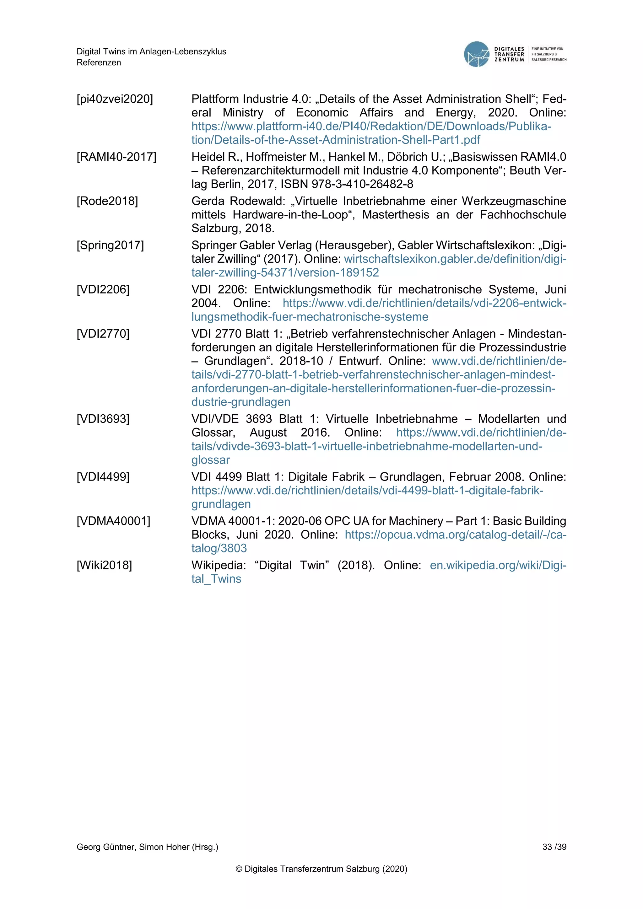 Digital Twins im Anlagen-Lebenszyklus
Referenzen
Georg Güntner, Simon Hoher (Hrsg.) 33 /39
© Digitales Transferzentrum Salzburg (2020)
[pi40zvei2020] Plattform Industrie 4.0: „Details of the Asset Administration Shell“; Fed-
eral Ministry of Economic Affairs and Energy, 2020. Online:
https://www.plattform-i40.de/PI40/Redaktion/DE/Downloads/Publika-
tion/Details-of-the-Asset-Administration-Shell-Part1.pdf
[RAMI40-2017] Heidel R., Hoffmeister M., Hankel M., Döbrich U.; „Basiswissen RAMI4.0
– Referenzarchitekturmodell mit Industrie 4.0 Komponente“; Beuth Ver-
lag Berlin, 2017, ISBN 978-3-410-26482-8
[Rode2018] Gerda Rodewald: „Virtuelle Inbetriebnahme einer Werkzeugmaschine
mittels Hardware-in-the-Loop“, Masterthesis an der Fachhochschule
Salzburg, 2018.
[Spring2017] Springer Gabler Verlag (Herausgeber), Gabler Wirtschaftslexikon: „Digi-
taler Zwilling“ (2017). Online: wirtschaftslexikon.gabler.de/definition/digi-
taler-zwilling-54371/version-189152
[VDI2206] VDI 2206: Entwicklungsmethodik für mechatronische Systeme, Juni
2004. Online: https://www.vdi.de/richtlinien/details/vdi-2206-entwick-
lungsmethodik-fuer-mechatronische-systeme
[VDI2770] VDI 2770 Blatt 1: „Betrieb verfahrenstechnischer Anlagen - Mindestan-
forderungen an digitale Herstellerinformationen für die Prozessindustrie
– Grundlagen“. 2018-10 / Entwurf. Online: www.vdi.de/richtlinien/de-
tails/vdi-2770-blatt-1-betrieb-verfahrenstechnischer-anlagen-mindest-
anforderungen-an-digitale-herstellerinformationen-fuer-die-prozessin-
dustrie-grundlagen
[VDI3693] VDI/VDE 3693 Blatt 1: Virtuelle Inbetriebnahme – Modellarten und
Glossar, August 2016. Online: https://www.vdi.de/richtlinien/de-
tails/vdivde-3693-blatt-1-virtuelle-inbetriebnahme-modellarten-und-
glossar
[VDI4499] VDI 4499 Blatt 1: Digitale Fabrik – Grundlagen, Februar 2008. Online:
https://www.vdi.de/richtlinien/details/vdi-4499-blatt-1-digitale-fabrik-
grundlagen
[VDMA40001] VDMA 40001-1: 2020-06 OPC UA for Machinery – Part 1: Basic Building
Blocks, Juni 2020. Online: https://opcua.vdma.org/catalog-detail/-/ca-
talog/3803
[Wiki2018] Wikipedia: “Digital Twin” (2018). Online: en.wikipedia.org/wiki/Digi-
tal_Twins
 