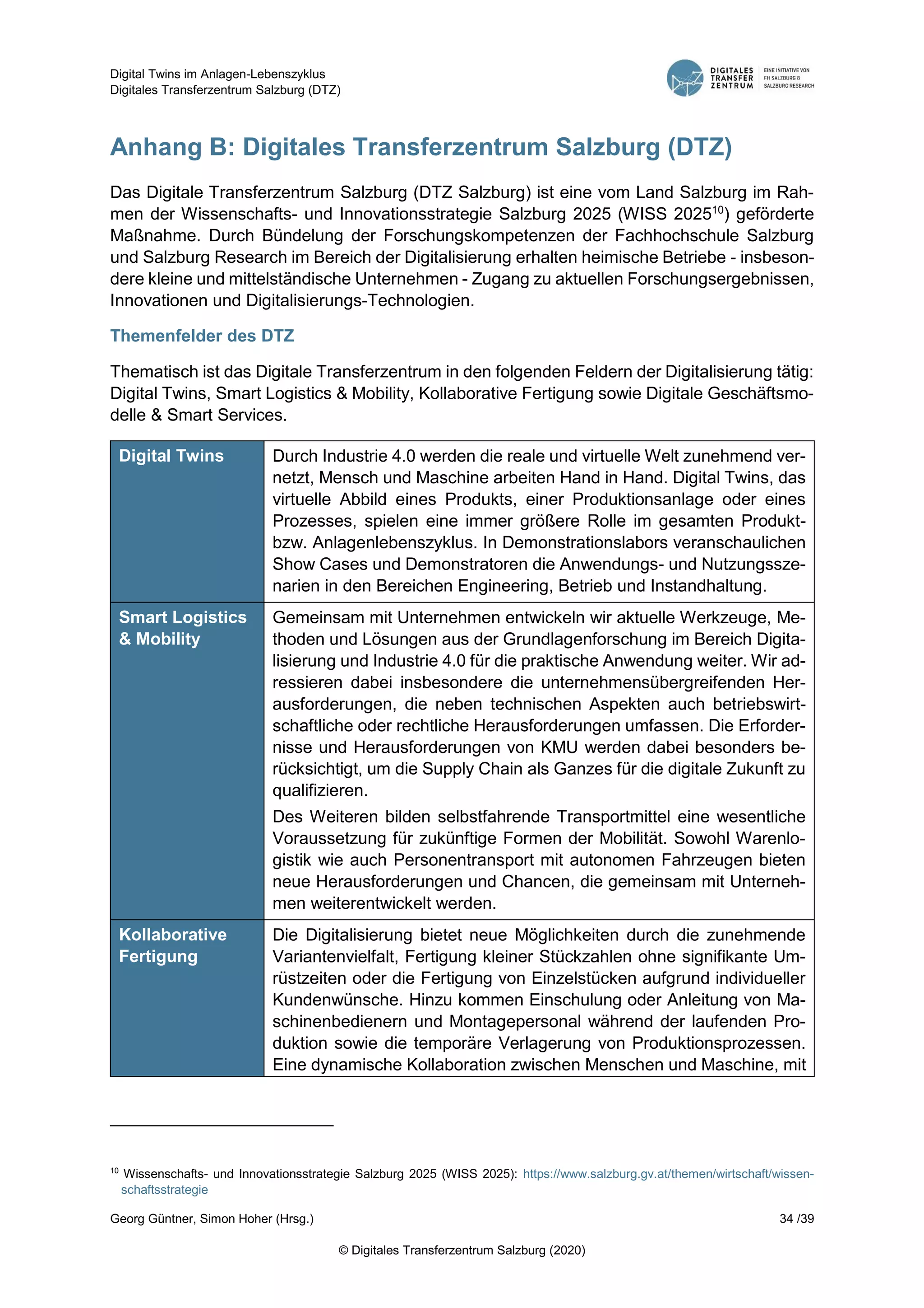 Digital Twins im Anlagen-Lebenszyklus
Digitales Transferzentrum Salzburg (DTZ)
Georg Güntner, Simon Hoher (Hrsg.) 34 /39
© Digitales Transferzentrum Salzburg (2020)
Anhang B: Digitales Transferzentrum Salzburg (DTZ)
Das Digitale Transferzentrum Salzburg (DTZ Salzburg) ist eine vom Land Salzburg im Rah-
men der Wissenschafts- und Innovationsstrategie Salzburg 2025 (WISS 202510
) geförderte
Maßnahme. Durch Bündelung der Forschungskompetenzen der Fachhochschule Salzburg
und Salzburg Research im Bereich der Digitalisierung erhalten heimische Betriebe - insbeson-
dere kleine und mittelständische Unternehmen - Zugang zu aktuellen Forschungsergebnissen,
Innovationen und Digitalisierungs-Technologien.
Themenfelder des DTZ
Thematisch ist das Digitale Transferzentrum in den folgenden Feldern der Digitalisierung tätig:
Digital Twins, Smart Logistics & Mobility, Kollaborative Fertigung sowie Digitale Geschäftsmo-
delle & Smart Services.
Digital Twins Durch Industrie 4.0 werden die reale und virtuelle Welt zunehmend ver-
netzt, Mensch und Maschine arbeiten Hand in Hand. Digital Twins, das
virtuelle Abbild eines Produkts, einer Produktionsanlage oder eines
Prozesses, spielen eine immer größere Rolle im gesamten Produkt-
bzw. Anlagenlebenszyklus. In Demonstrationslabors veranschaulichen
Show Cases und Demonstratoren die Anwendungs- und Nutzungssze-
narien in den Bereichen Engineering, Betrieb und Instandhaltung.
Smart Logistics
& Mobility
Gemeinsam mit Unternehmen entwickeln wir aktuelle Werkzeuge, Me-
thoden und Lösungen aus der Grundlagenforschung im Bereich Digita-
lisierung und Industrie 4.0 für die praktische Anwendung weiter. Wir ad-
ressieren dabei insbesondere die unternehmensübergreifenden Her-
ausforderungen, die neben technischen Aspekten auch betriebswirt-
schaftliche oder rechtliche Herausforderungen umfassen. Die Erforder-
nisse und Herausforderungen von KMU werden dabei besonders be-
rücksichtigt, um die Supply Chain als Ganzes für die digitale Zukunft zu
qualifizieren.
Des Weiteren bilden selbstfahrende Transportmittel eine wesentliche
Voraussetzung für zukünftige Formen der Mobilität. Sowohl Warenlo-
gistik wie auch Personentransport mit autonomen Fahrzeugen bieten
neue Herausforderungen und Chancen, die gemeinsam mit Unterneh-
men weiterentwickelt werden.
Kollaborative
Fertigung
Die Digitalisierung bietet neue Möglichkeiten durch die zunehmende
Variantenvielfalt, Fertigung kleiner Stückzahlen ohne signifikante Um-
rüstzeiten oder die Fertigung von Einzelstücken aufgrund individueller
Kundenwünsche. Hinzu kommen Einschulung oder Anleitung von Ma-
schinenbedienern und Montagepersonal während der laufenden Pro-
duktion sowie die temporäre Verlagerung von Produktionsprozessen.
Eine dynamische Kollaboration zwischen Menschen und Maschine, mit
10
Wissenschafts- und Innovationsstrategie Salzburg 2025 (WISS 2025): https://www.salzburg.gv.at/themen/wirtschaft/wissen-
schaftsstrategie
 