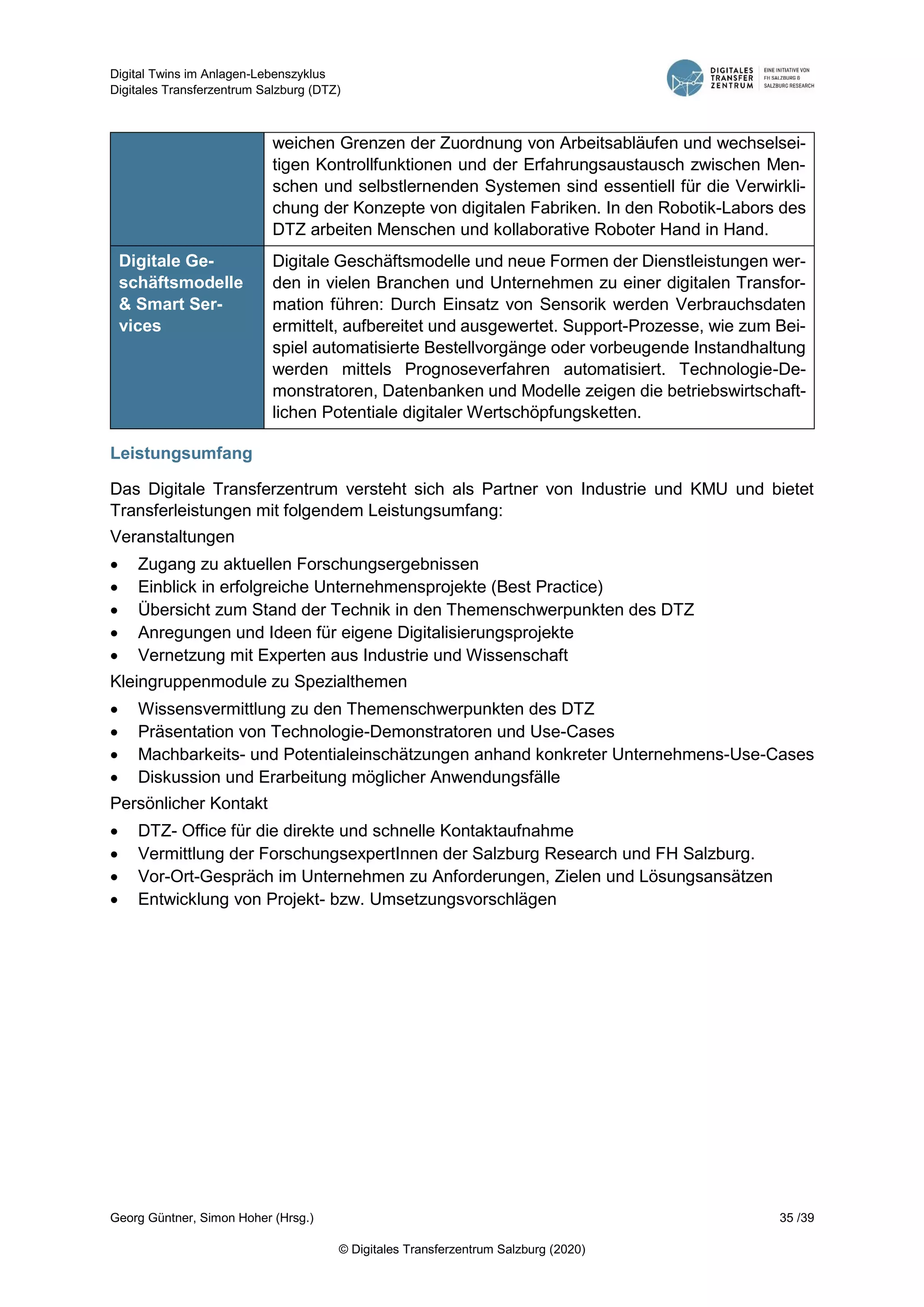 Digital Twins im Anlagen-Lebenszyklus
Digitales Transferzentrum Salzburg (DTZ)
Georg Güntner, Simon Hoher (Hrsg.) 35 /39
© Digitales Transferzentrum Salzburg (2020)
weichen Grenzen der Zuordnung von Arbeitsabläufen und wechselsei-
tigen Kontrollfunktionen und der Erfahrungsaustausch zwischen Men-
schen und selbstlernenden Systemen sind essentiell für die Verwirkli-
chung der Konzepte von digitalen Fabriken. In den Robotik-Labors des
DTZ arbeiten Menschen und kollaborative Roboter Hand in Hand.
Digitale Ge-
schäftsmodelle
& Smart Ser-
vices
Digitale Geschäftsmodelle und neue Formen der Dienstleistungen wer-
den in vielen Branchen und Unternehmen zu einer digitalen Transfor-
mation führen: Durch Einsatz von Sensorik werden Verbrauchsdaten
ermittelt, aufbereitet und ausgewertet. Support-Prozesse, wie zum Bei-
spiel automatisierte Bestellvorgänge oder vorbeugende Instandhaltung
werden mittels Prognoseverfahren automatisiert. Technologie-De-
monstratoren, Datenbanken und Modelle zeigen die betriebswirtschaft-
lichen Potentiale digitaler Wertschöpfungsketten.
Leistungsumfang
Das Digitale Transferzentrum versteht sich als Partner von Industrie und KMU und bietet
Transferleistungen mit folgendem Leistungsumfang:
Veranstaltungen
 Zugang zu aktuellen Forschungsergebnissen
 Einblick in erfolgreiche Unternehmensprojekte (Best Practice)
 Übersicht zum Stand der Technik in den Themenschwerpunkten des DTZ
 Anregungen und Ideen für eigene Digitalisierungsprojekte
 Vernetzung mit Experten aus Industrie und Wissenschaft
Kleingruppenmodule zu Spezialthemen
 Wissensvermittlung zu den Themenschwerpunkten des DTZ
 Präsentation von Technologie-Demonstratoren und Use-Cases
 Machbarkeits- und Potentialeinschätzungen anhand konkreter Unternehmens-Use-Cases
 Diskussion und Erarbeitung möglicher Anwendungsfälle
Persönlicher Kontakt
 DTZ- Office für die direkte und schnelle Kontaktaufnahme
 Vermittlung der ForschungsexpertInnen der Salzburg Research und FH Salzburg.
 Vor-Ort-Gespräch im Unternehmen zu Anforderungen, Zielen und Lösungsansätzen
 Entwicklung von Projekt- bzw. Umsetzungsvorschlägen
 