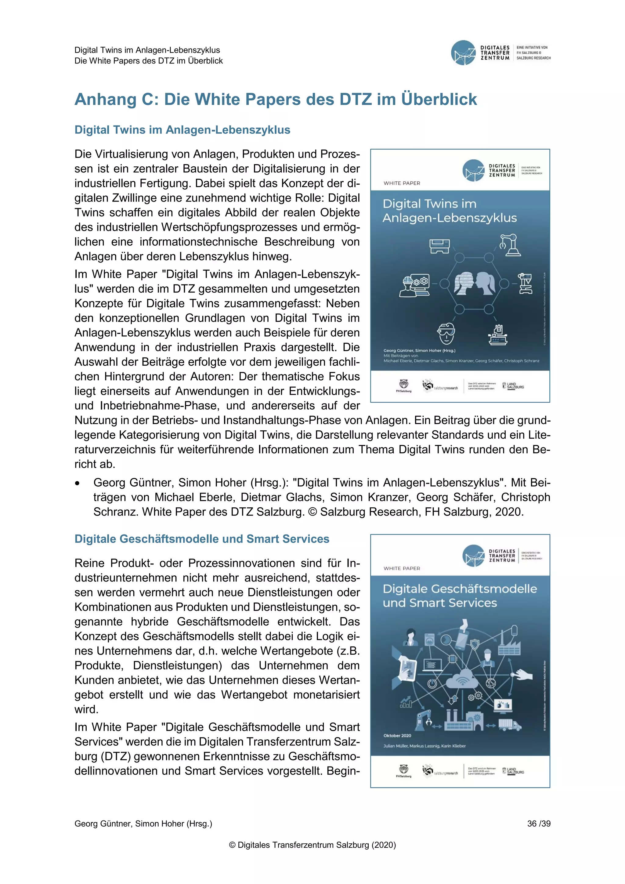 Digital Twins im Anlagen-Lebenszyklus
Die White Papers des DTZ im Überblick
Georg Güntner, Simon Hoher (Hrsg.) 36 /39
© Digitales Transferzentrum Salzburg (2020)
Anhang C: Die White Papers des DTZ im Überblick
Digital Twins im Anlagen-Lebenszyklus
Die Virtualisierung von Anlagen, Produkten und Prozes-
sen ist ein zentraler Baustein der Digitalisierung in der
industriellen Fertigung. Dabei spielt das Konzept der di-
gitalen Zwillinge eine zunehmend wichtige Rolle: Digital
Twins schaffen ein digitales Abbild der realen Objekte
des industriellen Wertschöpfungsprozesses und ermög-
lichen eine informationstechnische Beschreibung von
Anlagen über deren Lebenszyklus hinweg.
Im White Paper "Digital Twins im Anlagen-Lebenszyk-
lus" werden die im DTZ gesammelten und umgesetzten
Konzepte für Digitale Twins zusammengefasst: Neben
den konzeptionellen Grundlagen von Digital Twins im
Anlagen-Lebenszyklus werden auch Beispiele für deren
Anwendung in der industriellen Praxis dargestellt. Die
Auswahl der Beiträge erfolgte vor dem jeweiligen fachli-
chen Hintergrund der Autoren: Der thematische Fokus
liegt einerseits auf Anwendungen in der Entwicklungs-
und Inbetriebnahme-Phase, und andererseits auf der
Nutzung in der Betriebs- und Instandhaltungs-Phase von Anlagen. Ein Beitrag über die grund-
legende Kategorisierung von Digital Twins, die Darstellung relevanter Standards und ein Lite-
raturverzeichnis für weiterführende Informationen zum Thema Digital Twins runden den Be-
richt ab.
 Georg Güntner, Simon Hoher (Hrsg.): "Digital Twins im Anlagen-Lebenszyklus". Mit Bei-
trägen von Michael Eberle, Dietmar Glachs, Simon Kranzer, Georg Schäfer, Christoph
Schranz. White Paper des DTZ Salzburg. © Salzburg Research, FH Salzburg, 2020.
Digitale Geschäftsmodelle und Smart Services
Reine Produkt- oder Prozessinnovationen sind für In-
dustrieunternehmen nicht mehr ausreichend, stattdes-
sen werden vermehrt auch neue Dienstleistungen oder
Kombinationen aus Produkten und Dienstleistungen, so-
genannte hybride Geschäftsmodelle entwickelt. Das
Konzept des Geschäftsmodells stellt dabei die Logik ei-
nes Unternehmens dar, d.h. welche Wertangebote (z.B.
Produkte, Dienstleistungen) das Unternehmen dem
Kunden anbietet, wie das Unternehmen dieses Wertan-
gebot erstellt und wie das Wertangebot monetarisiert
wird.
Im White Paper "Digitale Geschäftsmodelle und Smart
Services" werden die im Digitalen Transferzentrum Salz-
burg (DTZ) gewonnenen Erkenntnisse zu Geschäftsmo-
dellinnovationen und Smart Services vorgestellt. Begin-
 