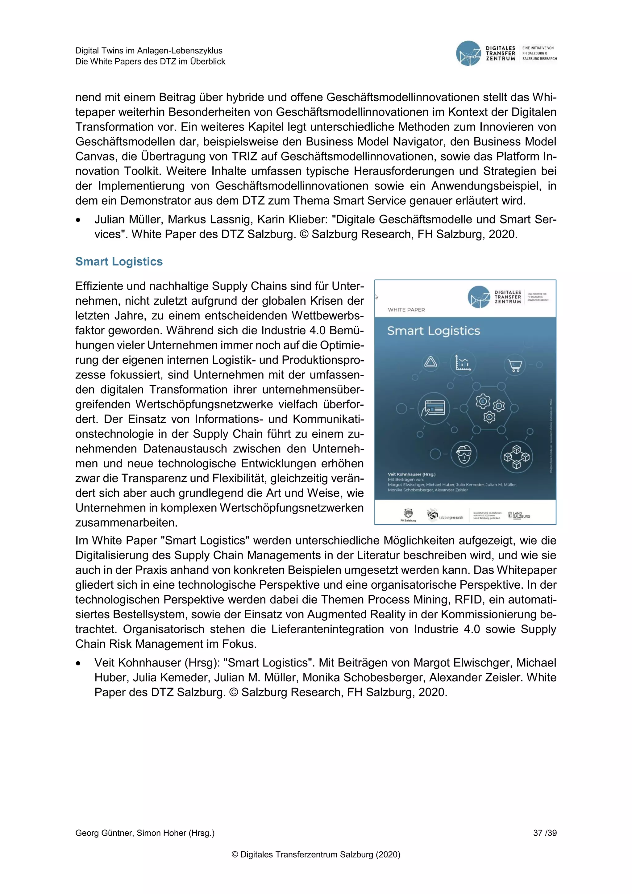 Digital Twins im Anlagen-Lebenszyklus
Die White Papers des DTZ im Überblick
Georg Güntner, Simon Hoher (Hrsg.) 37 /39
© Digitales Transferzentrum Salzburg (2020)
nend mit einem Beitrag über hybride und offene Geschäftsmodellinnovationen stellt das Whi-
tepaper weiterhin Besonderheiten von Geschäftsmodellinnovationen im Kontext der Digitalen
Transformation vor. Ein weiteres Kapitel legt unterschiedliche Methoden zum Innovieren von
Geschäftsmodellen dar, beispielsweise den Business Model Navigator, den Business Model
Canvas, die Übertragung von TRIZ auf Geschäftsmodellinnovationen, sowie das Platform In-
novation Toolkit. Weitere Inhalte umfassen typische Herausforderungen und Strategien bei
der Implementierung von Geschäftsmodellinnovationen sowie ein Anwendungsbeispiel, in
dem ein Demonstrator aus dem DTZ zum Thema Smart Service genauer erläutert wird.
 Julian Müller, Markus Lassnig, Karin Klieber: "Digitale Geschäftsmodelle und Smart Ser-
vices". White Paper des DTZ Salzburg. © Salzburg Research, FH Salzburg, 2020.
Smart Logistics
Effiziente und nachhaltige Supply Chains sind für Unter-
nehmen, nicht zuletzt aufgrund der globalen Krisen der
letzten Jahre, zu einem entscheidenden Wettbewerbs-
faktor geworden. Während sich die Industrie 4.0 Bemü-
hungen vieler Unternehmen immer noch auf die Optimie-
rung der eigenen internen Logistik- und Produktionspro-
zesse fokussiert, sind Unternehmen mit der umfassen-
den digitalen Transformation ihrer unternehmensüber-
greifenden Wertschöpfungsnetzwerke vielfach überfor-
dert. Der Einsatz von Informations- und Kommunikati-
onstechnologie in der Supply Chain führt zu einem zu-
nehmenden Datenaustausch zwischen den Unterneh-
men und neue technologische Entwicklungen erhöhen
zwar die Transparenz und Flexibilität, gleichzeitig verän-
dert sich aber auch grundlegend die Art und Weise, wie
Unternehmen in komplexen Wertschöpfungsnetzwerken
zusammenarbeiten.
Im White Paper "Smart Logistics" werden unterschiedliche Möglichkeiten aufgezeigt, wie die
Digitalisierung des Supply Chain Managements in der Literatur beschreiben wird, und wie sie
auch in der Praxis anhand von konkreten Beispielen umgesetzt werden kann. Das Whitepaper
gliedert sich in eine technologische Perspektive und eine organisatorische Perspektive. In der
technologischen Perspektive werden dabei die Themen Process Mining, RFID, ein automati-
siertes Bestellsystem, sowie der Einsatz von Augmented Reality in der Kommissionierung be-
trachtet. Organisatorisch stehen die Lieferantenintegration von Industrie 4.0 sowie Supply
Chain Risk Management im Fokus.
 Veit Kohnhauser (Hrsg): "Smart Logistics". Mit Beiträgen von Margot Elwischger, Michael
Huber, Julia Kemeder, Julian M. Müller, Monika Schobesberger, Alexander Zeisler. White
Paper des DTZ Salzburg. © Salzburg Research, FH Salzburg, 2020.
 