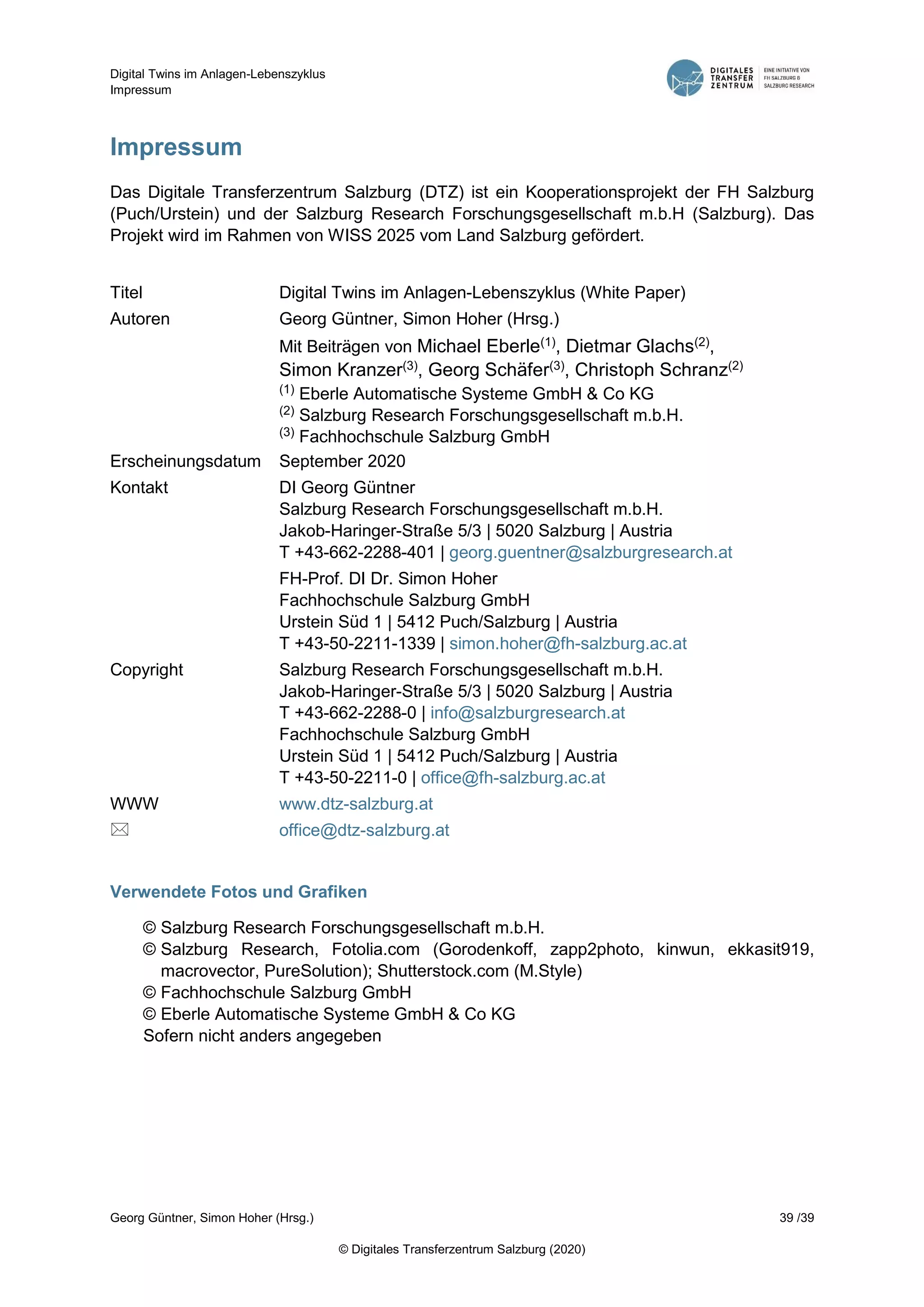 Digital Twins im Anlagen-Lebenszyklus
Impressum
Georg Güntner, Simon Hoher (Hrsg.) 39 /39
© Digitales Transferzentrum Salzburg (2020)
Impressum
Das Digitale Transferzentrum Salzburg (DTZ) ist ein Kooperationsprojekt der FH Salzburg
(Puch/Urstein) und der Salzburg Research Forschungsgesellschaft m.b.H (Salzburg). Das
Projekt wird im Rahmen von WISS 2025 vom Land Salzburg gefördert.
Titel Digital Twins im Anlagen-Lebenszyklus (White Paper)
Autoren Georg Güntner, Simon Hoher (Hrsg.)
Mit Beiträgen von Michael Eberle(1), Dietmar Glachs(2),
Simon Kranzer(3), Georg Schäfer(3), Christoph Schranz(2)
(1) Eberle Automatische Systeme GmbH & Co KG
(2) Salzburg Research Forschungsgesellschaft m.b.H.
(3) Fachhochschule Salzburg GmbH
Erscheinungsdatum September 2020
Kontakt DI Georg Güntner
Salzburg Research Forschungsgesellschaft m.b.H.
Jakob-Haringer-Straße 5/3 | 5020 Salzburg | Austria
T +43-662-2288-401 | georg.guentner@salzburgresearch.at
FH-Prof. DI Dr. Simon Hoher
Fachhochschule Salzburg GmbH
Urstein Süd 1 | 5412 Puch/Salzburg | Austria
T +43-50-2211-1339 | simon.hoher@fh-salzburg.ac.at
Copyright Salzburg Research Forschungsgesellschaft m.b.H.
Jakob-Haringer-Straße 5/3 | 5020 Salzburg | Austria
T +43-662-2288-0 | info@salzburgresearch.at
Fachhochschule Salzburg GmbH
Urstein Süd 1 | 5412 Puch/Salzburg | Austria
T +43-50-2211-0 | office@fh-salzburg.ac.at
WWW www.dtz-salzburg.at
 office@dtz-salzburg.at
Verwendete Fotos und Grafiken
© Salzburg Research Forschungsgesellschaft m.b.H.
© Salzburg Research, Fotolia.com (Gorodenkoff, zapp2photo, kinwun, ekkasit919,
macrovector, PureSolution); Shutterstock.com (M.Style)
© Fachhochschule Salzburg GmbH
© Eberle Automatische Systeme GmbH & Co KG
Sofern nicht anders angegeben
 