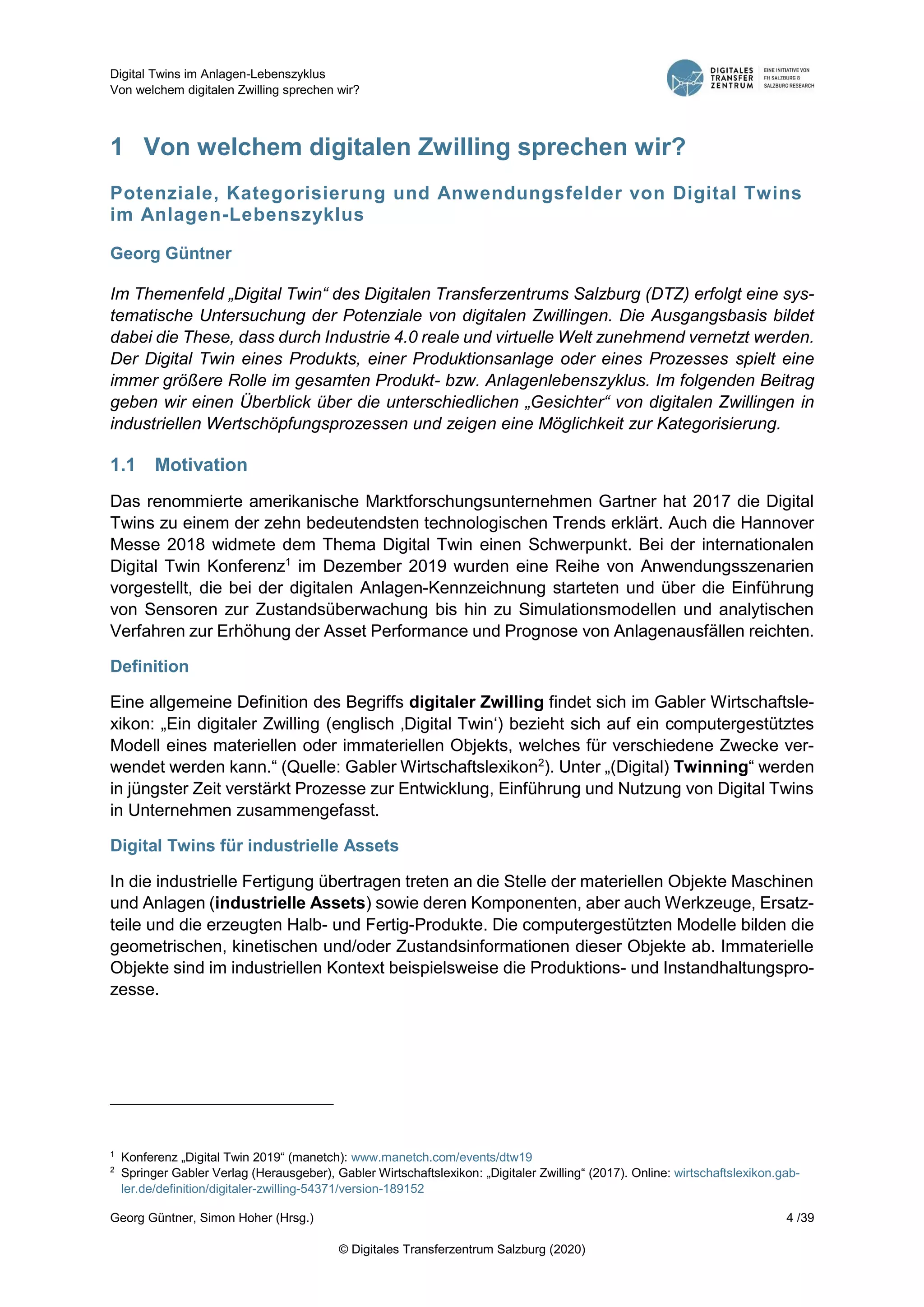 Digital Twins im Anlagen-Lebenszyklus
Von welchem digitalen Zwilling sprechen wir?
Georg Güntner, Simon Hoher (Hrsg.) 4 /39
© Digitales Transferzentrum Salzburg (2020)
1 Von welchem digitalen Zwilling sprechen wir?
Potenziale, Kategorisierung und Anwendungsfelder von Digital Twins
im Anlagen-Lebenszyklus
Georg Güntner
Im Themenfeld „Digital Twin“ des Digitalen Transferzentrums Salzburg (DTZ) erfolgt eine sys-
tematische Untersuchung der Potenziale von digitalen Zwillingen. Die Ausgangsbasis bildet
dabei die These, dass durch Industrie 4.0 reale und virtuelle Welt zunehmend vernetzt werden.
Der Digital Twin eines Produkts, einer Produktionsanlage oder eines Prozesses spielt eine
immer größere Rolle im gesamten Produkt- bzw. Anlagenlebenszyklus. Im folgenden Beitrag
geben wir einen Überblick über die unterschiedlichen „Gesichter“ von digitalen Zwillingen in
industriellen Wertschöpfungsprozessen und zeigen eine Möglichkeit zur Kategorisierung.
1.1 Motivation
Das renommierte amerikanische Marktforschungsunternehmen Gartner hat 2017 die Digital
Twins zu einem der zehn bedeutendsten technologischen Trends erklärt. Auch die Hannover
Messe 2018 widmete dem Thema Digital Twin einen Schwerpunkt. Bei der internationalen
Digital Twin Konferenz1
im Dezember 2019 wurden eine Reihe von Anwendungsszenarien
vorgestellt, die bei der digitalen Anlagen-Kennzeichnung starteten und über die Einführung
von Sensoren zur Zustandsüberwachung bis hin zu Simulationsmodellen und analytischen
Verfahren zur Erhöhung der Asset Performance und Prognose von Anlagenausfällen reichten.
Definition
Eine allgemeine Definition des Begriffs digitaler Zwilling findet sich im Gabler Wirtschaftsle-
xikon: „Ein digitaler Zwilling (englisch ‚Digital Twin‘) bezieht sich auf ein computergestütztes
Modell eines materiellen oder immateriellen Objekts, welches für verschiedene Zwecke ver-
wendet werden kann.“ (Quelle: Gabler Wirtschaftslexikon2
). Unter „(Digital) Twinning“ werden
in jüngster Zeit verstärkt Prozesse zur Entwicklung, Einführung und Nutzung von Digital Twins
in Unternehmen zusammengefasst.
Digital Twins für industrielle Assets
In die industrielle Fertigung übertragen treten an die Stelle der materiellen Objekte Maschinen
und Anlagen (industrielle Assets) sowie deren Komponenten, aber auch Werkzeuge, Ersatz-
teile und die erzeugten Halb- und Fertig-Produkte. Die computergestützten Modelle bilden die
geometrischen, kinetischen und/oder Zustandsinformationen dieser Objekte ab. Immaterielle
Objekte sind im industriellen Kontext beispielsweise die Produktions- und Instandhaltungspro-
zesse.
1
Konferenz „Digital Twin 2019“ (manetch): www.manetch.com/events/dtw19
2
Springer Gabler Verlag (Herausgeber), Gabler Wirtschaftslexikon: „Digitaler Zwilling“ (2017). Online: wirtschaftslexikon.gab-
ler.de/definition/digitaler-zwilling-54371/version-189152
 