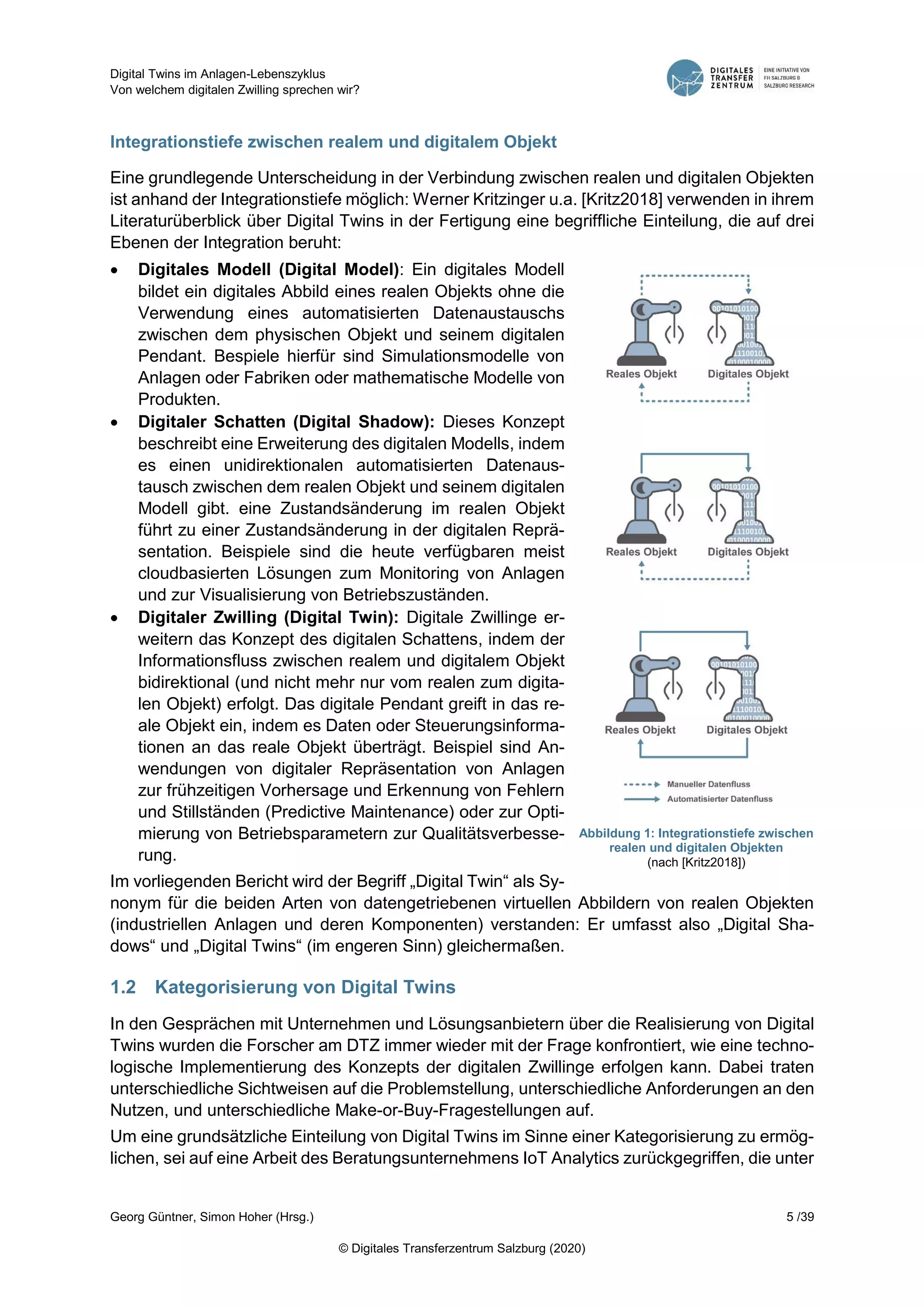 Digital Twins im Anlagen-Lebenszyklus
Von welchem digitalen Zwilling sprechen wir?
Georg Güntner, Simon Hoher (Hrsg.) 5 /39
© Digitales Transferzentrum Salzburg (2020)
Integrationstiefe zwischen realem und digitalem Objekt
Eine grundlegende Unterscheidung in der Verbindung zwischen realen und digitalen Objekten
ist anhand der Integrationstiefe möglich: Werner Kritzinger u.a. [Kritz2018] verwenden in ihrem
Literaturüberblick über Digital Twins in der Fertigung eine begriffliche Einteilung, die auf drei
Ebenen der Integration beruht:
 Digitales Modell (Digital Model): Ein digitales Modell
bildet ein digitales Abbild eines realen Objekts ohne die
Verwendung eines automatisierten Datenaustauschs
zwischen dem physischen Objekt und seinem digitalen
Pendant. Bespiele hierfür sind Simulationsmodelle von
Anlagen oder Fabriken oder mathematische Modelle von
Produkten.
 Digitaler Schatten (Digital Shadow): Dieses Konzept
beschreibt eine Erweiterung des digitalen Modells, indem
es einen unidirektionalen automatisierten Datenaus-
tausch zwischen dem realen Objekt und seinem digitalen
Modell gibt. eine Zustandsänderung im realen Objekt
führt zu einer Zustandsänderung in der digitalen Reprä-
sentation. Beispiele sind die heute verfügbaren meist
cloudbasierten Lösungen zum Monitoring von Anlagen
und zur Visualisierung von Betriebszuständen.
 Digitaler Zwilling (Digital Twin): Digitale Zwillinge er-
weitern das Konzept des digitalen Schattens, indem der
Informationsfluss zwischen realem und digitalem Objekt
bidirektional (und nicht mehr nur vom realen zum digita-
len Objekt) erfolgt. Das digitale Pendant greift in das re-
ale Objekt ein, indem es Daten oder Steuerungsinforma-
tionen an das reale Objekt überträgt. Beispiel sind An-
wendungen von digitaler Repräsentation von Anlagen
zur frühzeitigen Vorhersage und Erkennung von Fehlern
und Stillständen (Predictive Maintenance) oder zur Opti-
mierung von Betriebsparametern zur Qualitätsverbesse-
rung.
Im vorliegenden Bericht wird der Begriff „Digital Twin“ als Sy-
nonym für die beiden Arten von datengetriebenen virtuellen Abbildern von realen Objekten
(industriellen Anlagen und deren Komponenten) verstanden: Er umfasst also „Digital Sha-
dows“ und „Digital Twins“ (im engeren Sinn) gleichermaßen.
1.2 Kategorisierung von Digital Twins
In den Gesprächen mit Unternehmen und Lösungsanbietern über die Realisierung von Digital
Twins wurden die Forscher am DTZ immer wieder mit der Frage konfrontiert, wie eine techno-
logische Implementierung des Konzepts der digitalen Zwillinge erfolgen kann. Dabei traten
unterschiedliche Sichtweisen auf die Problemstellung, unterschiedliche Anforderungen an den
Nutzen, und unterschiedliche Make-or-Buy-Fragestellungen auf.
Um eine grundsätzliche Einteilung von Digital Twins im Sinne einer Kategorisierung zu ermög-
lichen, sei auf eine Arbeit des Beratungsunternehmens IoT Analytics zurückgegriffen, die unter
Abbildung 1: Integrationstiefe zwischen
realen und digitalen Objekten
(nach [Kritz2018])
 