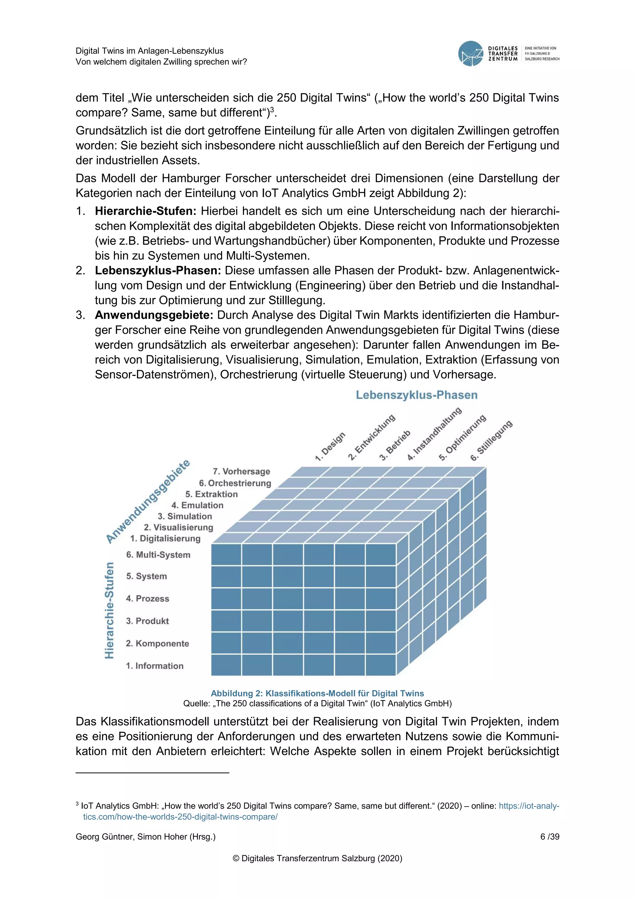 Digital Twins im Anlagen-Lebenszyklus
Von welchem digitalen Zwilling sprechen wir?
Georg Güntner, Simon Hoher (Hrsg.) 6 /39
© Digitales Transferzentrum Salzburg (2020)
dem Titel „Wie unterscheiden sich die 250 Digital Twins“ („How the world’s 250 Digital Twins
compare? Same, same but different“)3
.
Grundsätzlich ist die dort getroffene Einteilung für alle Arten von digitalen Zwillingen getroffen
worden: Sie bezieht sich insbesondere nicht ausschließlich auf den Bereich der Fertigung und
der industriellen Assets.
Das Modell der Hamburger Forscher unterscheidet drei Dimensionen (eine Darstellung der
Kategorien nach der Einteilung von IoT Analytics GmbH zeigt Abbildung 2):
1. Hierarchie-Stufen: Hierbei handelt es sich um eine Unterscheidung nach der hierarchi-
schen Komplexität des digital abgebildeten Objekts. Diese reicht von Informationsobjekten
(wie z.B. Betriebs- und Wartungshandbücher) über Komponenten, Produkte und Prozesse
bis hin zu Systemen und Multi-Systemen.
2. Lebenszyklus-Phasen: Diese umfassen alle Phasen der Produkt- bzw. Anlagenentwick-
lung vom Design und der Entwicklung (Engineering) über den Betrieb und die Instandhal-
tung bis zur Optimierung und zur Stilllegung.
3. Anwendungsgebiete: Durch Analyse des Digital Twin Markts identifizierten die Hambur-
ger Forscher eine Reihe von grundlegenden Anwendungsgebieten für Digital Twins (diese
werden grundsätzlich als erweiterbar angesehen): Darunter fallen Anwendungen im Be-
reich von Digitalisierung, Visualisierung, Simulation, Emulation, Extraktion (Erfassung von
Sensor-Datenströmen), Orchestrierung (virtuelle Steuerung) und Vorhersage.
Abbildung 2: Klassifikations-Modell für Digital Twins
Quelle: „The 250 classifications of a Digital Twin“ (IoT Analytics GmbH)
Das Klassifikationsmodell unterstützt bei der Realisierung von Digital Twin Projekten, indem
es eine Positionierung der Anforderungen und des erwarteten Nutzens sowie die Kommuni-
kation mit den Anbietern erleichtert: Welche Aspekte sollen in einem Projekt berücksichtigt
3
IoT Analytics GmbH: „How the world’s 250 Digital Twins compare? Same, same but different.“ (2020) – online: https://iot-analy-
tics.com/how-the-worlds-250-digital-twins-compare/
 