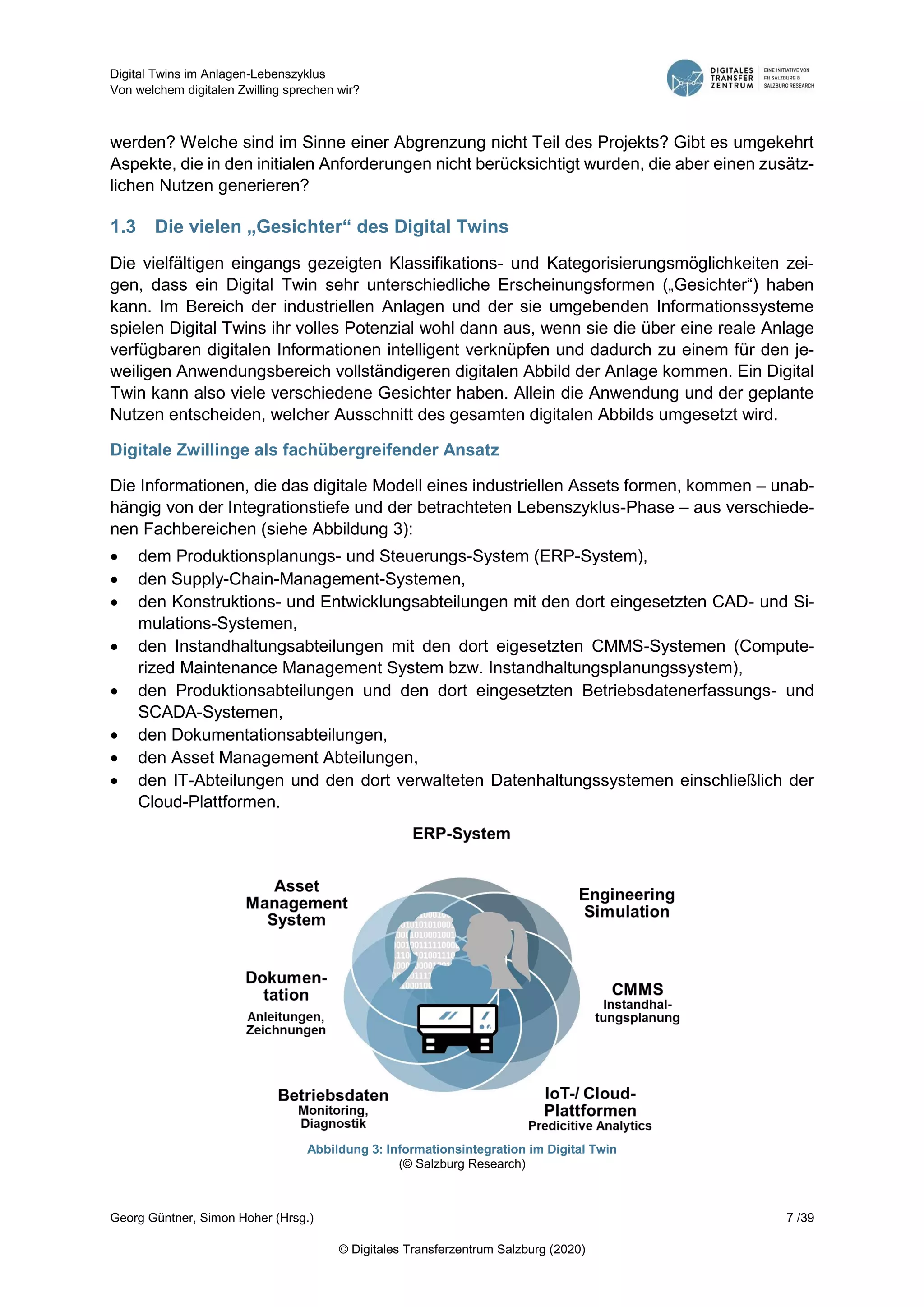 Digital Twins im Anlagen-Lebenszyklus
Von welchem digitalen Zwilling sprechen wir?
Georg Güntner, Simon Hoher (Hrsg.) 7 /39
© Digitales Transferzentrum Salzburg (2020)
werden? Welche sind im Sinne einer Abgrenzung nicht Teil des Projekts? Gibt es umgekehrt
Aspekte, die in den initialen Anforderungen nicht berücksichtigt wurden, die aber einen zusätz-
lichen Nutzen generieren?
1.3 Die vielen „Gesichter“ des Digital Twins
Die vielfältigen eingangs gezeigten Klassifikations- und Kategorisierungsmöglichkeiten zei-
gen, dass ein Digital Twin sehr unterschiedliche Erscheinungsformen („Gesichter“) haben
kann. Im Bereich der industriellen Anlagen und der sie umgebenden Informationssysteme
spielen Digital Twins ihr volles Potenzial wohl dann aus, wenn sie die über eine reale Anlage
verfügbaren digitalen Informationen intelligent verknüpfen und dadurch zu einem für den je-
weiligen Anwendungsbereich vollständigeren digitalen Abbild der Anlage kommen. Ein Digital
Twin kann also viele verschiedene Gesichter haben. Allein die Anwendung und der geplante
Nutzen entscheiden, welcher Ausschnitt des gesamten digitalen Abbilds umgesetzt wird.
Digitale Zwillinge als fachübergreifender Ansatz
Die Informationen, die das digitale Modell eines industriellen Assets formen, kommen – unab-
hängig von der Integrationstiefe und der betrachteten Lebenszyklus-Phase – aus verschiede-
nen Fachbereichen (siehe Abbildung 3):
 dem Produktionsplanungs- und Steuerungs-System (ERP-System),
 den Supply-Chain-Management-Systemen,
 den Konstruktions- und Entwicklungsabteilungen mit den dort eingesetzten CAD- und Si-
mulations-Systemen,
 den Instandhaltungsabteilungen mit den dort eigesetzten CMMS-Systemen (Compute-
rized Maintenance Management System bzw. Instandhaltungsplanungssystem),
 den Produktionsabteilungen und den dort eingesetzten Betriebsdatenerfassungs- und
SCADA-Systemen,
 den Dokumentationsabteilungen,
 den Asset Management Abteilungen,
 den IT-Abteilungen und den dort verwalteten Datenhaltungssystemen einschließlich der
Cloud-Plattformen.
Abbildung 3: Informationsintegration im Digital Twin
(© Salzburg Research)
 