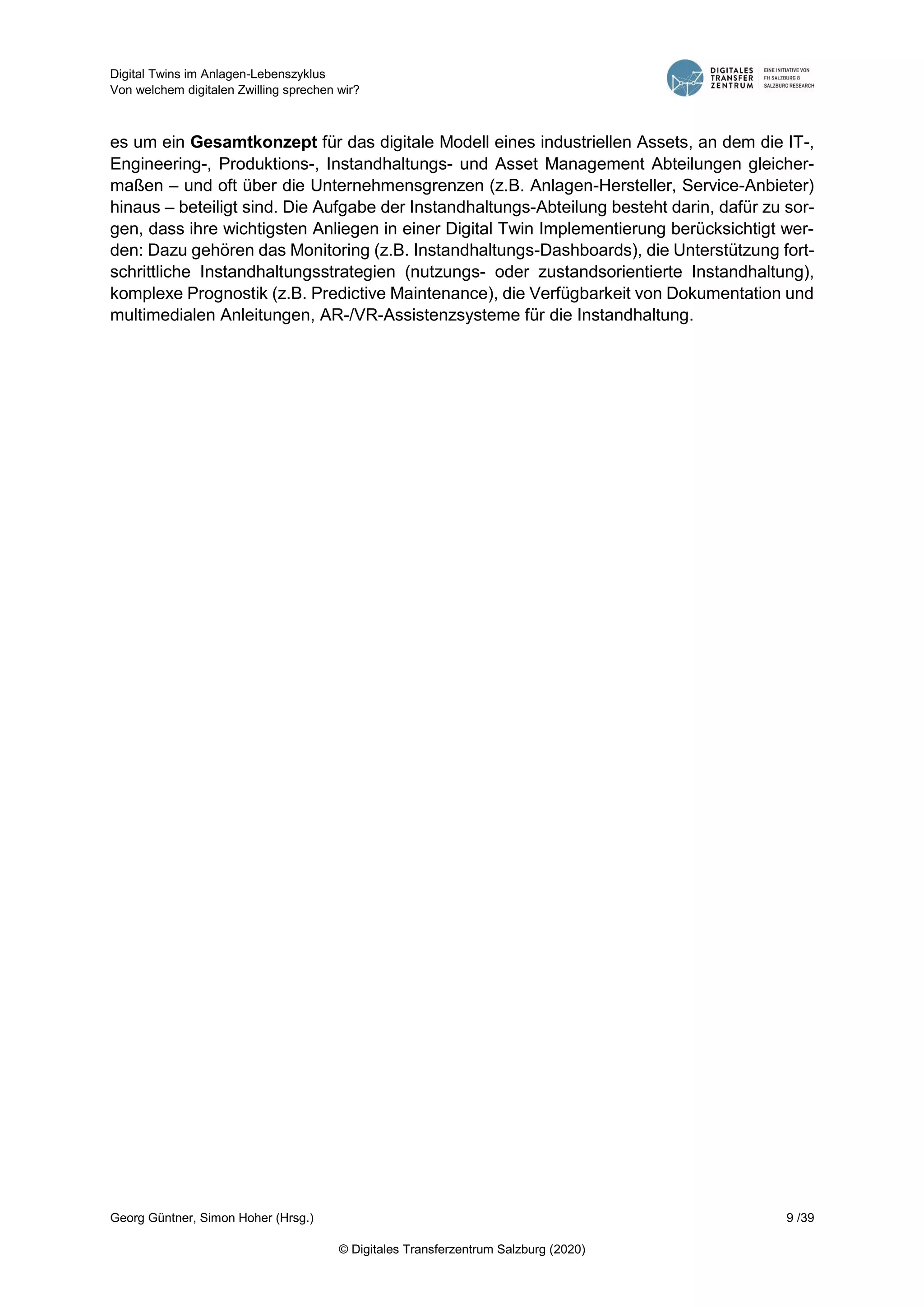 Digital Twins im Anlagen-Lebenszyklus
Von welchem digitalen Zwilling sprechen wir?
Georg Güntner, Simon Hoher (Hrsg.) 9 /39
© Digitales Transferzentrum Salzburg (2020)
es um ein Gesamtkonzept für das digitale Modell eines industriellen Assets, an dem die IT-,
Engineering-, Produktions-, Instandhaltungs- und Asset Management Abteilungen gleicher-
maßen – und oft über die Unternehmensgrenzen (z.B. Anlagen-Hersteller, Service-Anbieter)
hinaus – beteiligt sind. Die Aufgabe der Instandhaltungs-Abteilung besteht darin, dafür zu sor-
gen, dass ihre wichtigsten Anliegen in einer Digital Twin Implementierung berücksichtigt wer-
den: Dazu gehören das Monitoring (z.B. Instandhaltungs-Dashboards), die Unterstützung fort-
schrittliche Instandhaltungsstrategien (nutzungs- oder zustandsorientierte Instandhaltung),
komplexe Prognostik (z.B. Predictive Maintenance), die Verfügbarkeit von Dokumentation und
multimedialen Anleitungen, AR-/VR-Assistenzsysteme für die Instandhaltung.
 