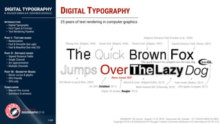 DIGITAL TYPOGRAPHY
N. ROUGIER (INRIA) & B. ESFAHBOD (GOOGLE)
/60
INTRODUCTION
• Digital Typography
• Font Types & Formats
• Text Rendering Pipeline 
PART I : TEXTURE BASED
• Rasterization
• Fast & Versatile (but ugly)
• Fast & Beauﬁtul (but only 2D) 
PART II : DISTANCE BASED
• Signed Distance Fields
• Single Channel
• Arc approximation
• Multiple Channels 
PART III : GEOMETRY BASED
• Bézier curves & glyphs
• GPU friendly
• GPU only 
CONCLUSION
• Beyond this course
• Questions & answers
TheLazy
DIGITAL TYPOGRAPHY
1
25 years of text rendering in computer graphics
Bitmap font (Kilgard, 1994) Stroke font (Kilgard, 1994) Texture font (Kilgard, 1997) Signed Distance Field (Green, 2007)
GPU Bézier (Loop & Blinn, 2005)
Over
Arc SDF (Esfahbod, 2011)
Stencil & Cover (Kilgard & Bolz, 2012)
Dog
Multi-channel SDF (Chlumsky, 2016)
Path Finder (Walton, 2017)
(Boston Journal, 1855)
Higher 2D Quality (Rougier, 2013)
Adaptive Distance Field (Fresken et al., 2000)
GPU glyphs (Lengyel, 2017)
SIGGRAPH '18 Course - August 12-16, 2018 - Vancouver, BC, Canada - 10.1145/3214834.3214837
Copyright 2018 © B.Esfahbod & N.P Rougier Creative Commons Attribution 4.0 International (CC BY 4.0)
 