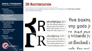 DIGITAL TYPOGRAPHY
N. ROUGIER (INRIA) & B. ESFAHBOD (GOOGLE)
/60
INTRODUCTION
• Digital Typography
• Font Types & Formats
• Text Rendering Pipeline 
PART I : TEXTURE BASED
• Rasterization
• Fast & Versatile (but ugly)
• Fast & Beauﬁtul (but only 2D) 
PART II : DISTANCE BASED
• Signed Distance Fields
• Single Channel
• Arc approximation
• Multiple Channels 
PART III : GEOMETRY BASED
• Bézier curves & glyphs
• GPU friendly
• GPU only 
CONCLUSION
• Beyond this course
• Questions & answers
2D RASTERIZATION
28
GDI rendering of FacitWeb (above) and Minion Pro (below) with ClearType enabled.
(Source Adobe Typekit Blog)
 