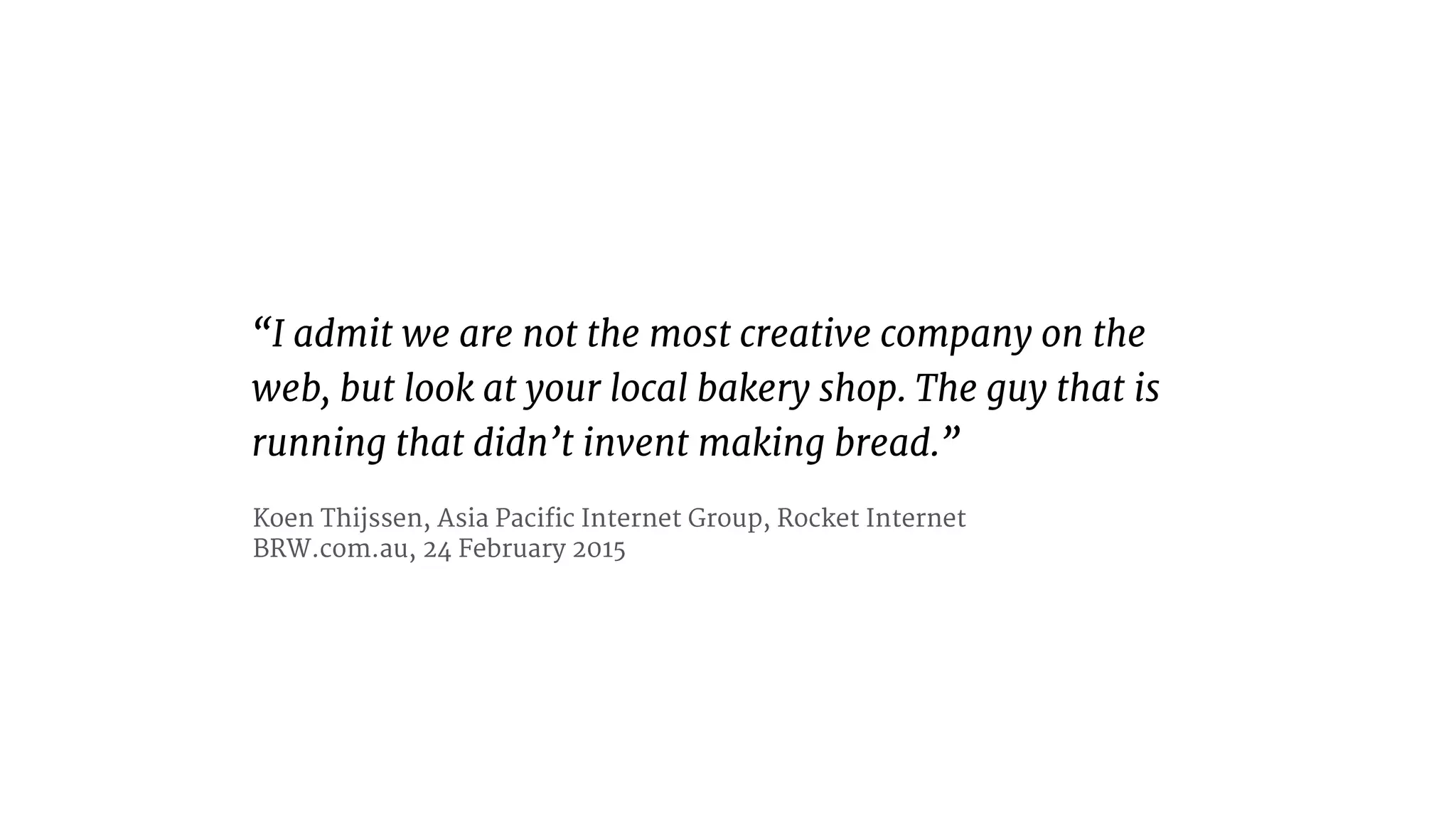 “I admit we are not the most creative company on the
web, but look at your local bakery shop. The guy that is
running that didn’t invent making bread.”
Koen Thijssen, Asia Pacific Internet Group, Rocket Internet 
BRW.com.au, 24 February 2015
 