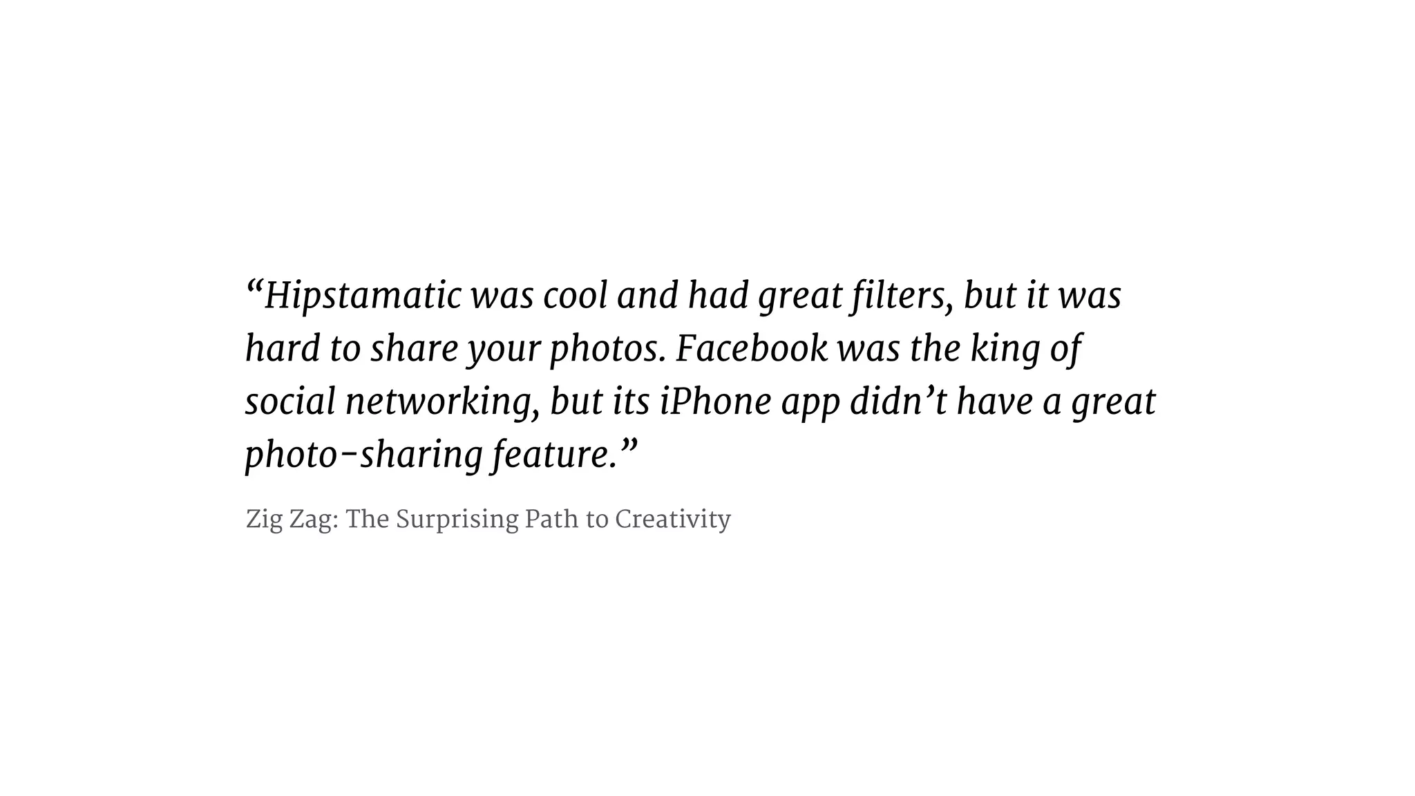 “Hipstamatic was cool and had great ﬁlters, but it was
hard to share your photos. Facebook was the king of
social networking, but its iPhone app didn’t have a great
photo-sharing feature.”
Zig Zag: The Surprising Path to Creativity
 