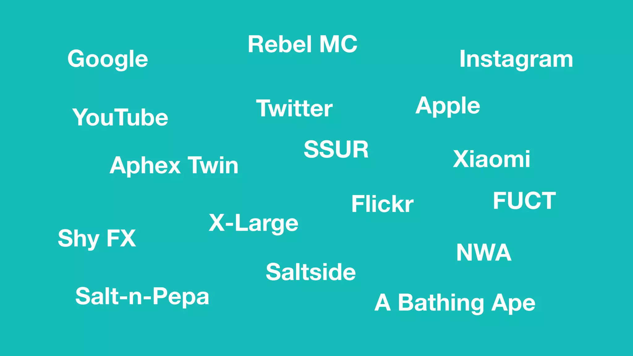 AppleTwitter
Google Instagram
Flickr
Aphex Twin
SSUR
A Bathing Ape
Rebel MC
NWA
YouTube
FUCT
X-Large
Xiaomi
Shy FX
Salt-n-Pepa
Saltside
 