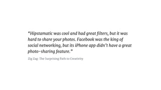Hipstamatic was cool and had great ?lters, but it was
hard to share your photos. Facebook was the king of
social networking, but its iPhone app didnt have a great
photo-sharing feature.
Zig Zag: The Surprising Path to Creativity
 