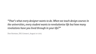 Thats what every designer wants to do. When we teach design courses in
the universities, every student wants to revolutionise life but how many
revolutions have you lived through in your life?

Don Norman, IDG Connect, August 10 2015
 