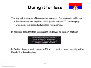 Doing it for less

      • The key is the degree of broadcaster support. For example, in Serbia
           • Broadcasters are required to air “public service” TV messaging
           • Outside of the agreed advertising minutes/hour


      • In addition, broadcasters were asked to deliver on-screen captions




      • In Serbia, they chose to have the TV ad production done centrally, rather
        than by the broadcasters



May 2010                                10
 