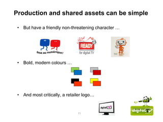 Production and shared assets can be simple

 • But have a friendly non-threatening character …




 • Bold, modern colours …




 • And most critically, a retailer logo…


                               11
 