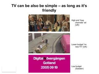 TV can be also be simple – as long as it’s
                friendly

                                 High end “lose
                                     channels” ad
                                     (UK)




                                 Lower budget “no
                                    new TV” (UK)




                                 Low budget
                   12               (Sweden)
 