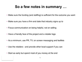 So a few notes in summary …

• Make sure the funding (and staffing) is sufficient for the outcome you want


• Make sure you have a firm end date that industry signs up to


• Focus communication on being helpful, not on selling


• Have a friendly face of the project and a retailer logo


• As a minimum, use PR, TV, on screen messaging and leaflets


• Use the retailers - and provide other local support if you can


• Start as early but spend most of you money at the end

                                     15
 