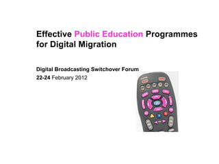 Effective Public Education Programmes
for Digital Migration

Digital Broadcasting Switchover Forum
22-24 February 2012
 