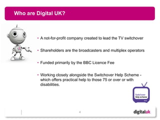 Who are Digital UK?



        • A not-for-profit company created to lead the TV switchover


        • Shareholders are the broadcasters and multiplex operators


        • Funded primarily by the BBC Licence Fee


        • Working closely alongside the Switchover Help Scheme -
          which offers practical help to those 75 or over or with
          disabilities.




                               4
 