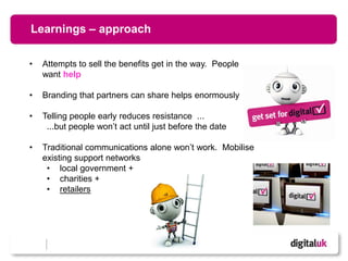 Learnings – approach

•   Attempts to sell the benefits get in the way. People
    want help

•   Branding that partners can share helps enormously

•   Telling people early reduces resistance ...
     ...but people won’t act until just before the date

•   Traditional communications alone won’t work. Mobilise
    existing support networks
     • local government +
     • charities +
     • retailers




                                       6
 