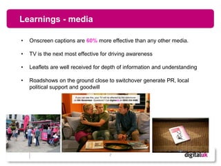 Learnings - media

•   Onscreen captions are 60% more effective than any other media.

•   TV is the next most effective for driving awareness

•   Leaflets are well received for depth of information and understanding

•   Roadshows on the ground close to switchover generate PR, local
    political support and goodwill




                                     7
 