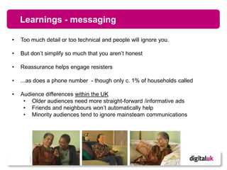 Learnings - messaging

•   Too much detail or too technical and people will ignore you.

•   But don’t simplify so much that you aren’t honest

•   Reassurance helps engage resisters

•   ...as does a phone number - though only c. 1% of households called

•   Audience differences within the UK
     • Older audiences need more straight-forward /informative ads
     • Friends and neighbours won’t automatically help
     • Minority audiences tend to ignore mainsteam communications




                                         8
 