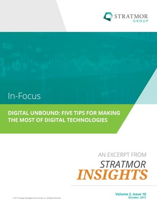Volume 1, Issue 1
July, 2016© 2016 Strategic Mortgage Finance Group, LLC. All Rights Reserved.
FEATURING
THE STATE OF DIGITAL MORTGAGE
© 2017 Strategic Mortgage Finance Group, LLC. All Rights Reserved.
AN EXCERPT FROM
DIGITAL UNBOUND: FIVE TIPS FOR MAKING
THE MOST OF DIGITAL TECHNOLOGIES
In-Focus
Volume 2, Issue 10
October, 2017
 