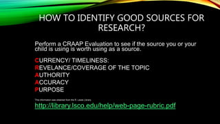 HOW TO IDENTIFY GOOD SOURCES FOR
RESEARCH?
Perform a CRAAP Evaluation to see if the source you or your
child is using is worth using as a source.
CURRENCY/ TIMELINESS:
REVELANCE/COVERAGE OF THE TOPIC
AUTHORITY
ACCURACY
PURPOSE
This information was obtained from the R. Lewis Library
http://library.lsco.edu/help/web-page-rubric.pdf
 