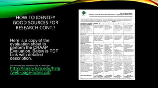 HOW TO IDENTIFY
GOOD SOURCES FOR
RESEARCH CONT.?
Here is a copy of the
evaluation sheet to
perform the CRAAP
Evaluation. Below is PDF
Link with detailed
description.
This information was obtained from the R. Lewis Library
http://library.lsco.edu/help
/web-page-rubric.pdf
 