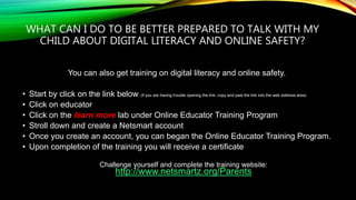 WHAT CAN I DO TO BE BETTER PREPARED TO TALK WITH MY
CHILD ABOUT DIGITAL LITERACY AND ONLINE SAFETY?
You can also get training on digital literacy and online safety.
• Start by click on the link below (if you are having trouble opening the link, copy and past the link into the web address area)
• Click on educator
• Click on the learn more lab under Online Educator Training Program
• Stroll down and create a Netsmart account
• Once you create an account, you can began the Online Educator Training Program.
• Upon completion of the training you will receive a certificate
Challenge yourself and complete the training website:
http://www.netsmartz.org/Parents
 