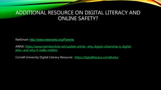 ADDITIONAL RESOURCE ON DIGITAL LITERACY AND
ONLINE SAFETY?
NetSmart: http://www.netsmartz.org/Parents
AWSA: https://awsa.memberclicks.net/update-article--why-digital-citizenship-is-digital-
pbis--and-why-it-really-matters
Cornell University Digital Literacy Resource: https://digitalliteracy.cornell.edu/
 