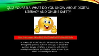 QUIZ YOURSELF. WHAT DO YOU KNOW ABOUT DIGITAL
LITERACY AND ONLINE SAFETY
https://play.kahoot.it/#/k/c29b8109-6f93-4e26-8696-55ec0081de9a
Go to kahoot.it to take the quiz. The link allows you to move
through the questions. Kahoo.it allows you to answer the
question. Use you cell phone or any device with internet
access pin number you see. Create a kahoot account it you
would like to save your results
 
