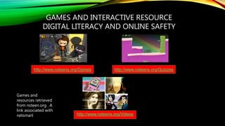 GAMES AND INTERACTIVE RESOURCE
DIGITAL LITERACY AND ONLINE SAFETY
http://www.nsteens.org/Games http://www.nsteens.org/Quizzes
http://www.nsteens.org/Videos
Games and
resources retrieved
from nsteen.org . A
link associated with
netsmart
 