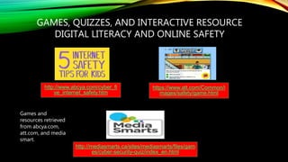 GAMES, QUIZZES, AND INTERACTIVE RESOURCE
DIGITAL LITERACY AND ONLINE SAFETY
http://www.abcya.com/cyber_fi
ve_internet_safety.htm
https://www.att.com/Common/i
mages/safety/game.html
http://mediasmarts.ca/sites/mediasmarts/files/gam
es/cyber-security-quiz/index_en.html
Games and
resources retrieved
from abcya.com,
att.com, and media
smart.
 