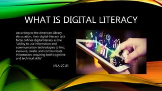 WHAT IS DIGITAL LITERACY
According to the American Library
Association, their digital-literacy task
force defines digital literacy as the
"ability to use information and
communication technologies to find,
evaluate, create, and communicate
information, requiring both cognitive
and technical skills“
(ALA, 2016)
 