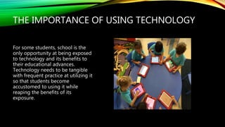 THE IMPORTANCE OF USING TECHNOLOGY
For some students, school is the
only opportunity at being exposed
to technology and its benefits to
their educational advances.
Technology needs to be tangible
with frequent practice at utilizing it
so that students become
accustomed to using it while
reaping the benefits of its
exposure.
 