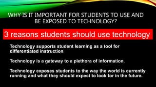 WHY IS IT IMPORTANT FOR STUDENTS TO USE AND
BE EXPOSED TO TECHNOLOGY?
Technology supports student learning as a tool for
differentiated instruction
Technology is a gateway to a plethora of information.
Technology exposes students to the way the world is currently
running and what they should expect to look for in the future.
3 reasons students should use technology
 