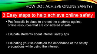 HOW DO I ACHIEVE ONLINE SAFETY?
• Put firewalls in place to protect the students against
online resources that are considered unsafe.
• Educate students about internet safety tips
• Educating your students on the importance of the safety
precautions while using the internet
3 Easy steps to help achieve online safety
 