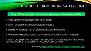 HOW DO I ACHIEVE ONLINE SAFETY CONT.?
1. FIRST EDUCATE YOURSELF, THEN YOUR CHILD
2. TEACH CHILDREN THE OBVIOUS IDENTITY RULES
3. INSTALL AN INTERNET FILTER OR FAMILY SAFETY SOFTWARE
4. KNOW THE DANGERS ASSOCIATED WITH SITES YOUR CHILDREN FREQUENT
5. TEACH CHILDREN WHAT TO DO IF THEY ENCOUNTER PORNOGRAPHY ON A HOME
OR PUBLIC COMPUTER, SUCH AS AT A SCHOOL OR A LIBRARY
Net Nanny (https://www.netnanny.com/learn-center/safety-tips/)
Top 10 Tips to keep in mind when trying to achieve online safety
 