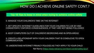 HOW DO I ACHIEVE ONLINE SAFETY CONT.?
6. MANAGE YOUR CHILDREN'S TIME ON THE INTERNET
7. SET SPECIFIC INTERNET GUIDELINES FOR YOUR CHILDREN TO LIVE BY AND
CONSISTENTLY ENFORCE CONSEQUENCES, IF THEY ARE NOT BEING FOLLOWED
8. KEEP COMPUTERS OUT OF CHILDREN'S BEDROOMS AND IN OPEN AREAS
9. CREATE A RELATIONSHIP WITH YOUR CHILDREN THAT IS CONDUCIVE TO OPEN
COMMUNICATION
10. UNDERSTAND INTERNET PRIVACY POLICIES AS THEY APPLY TO YOUR CHILD
Net Nanny (https://www.netnanny.com/learn-center/safety-tips/)
Top 10 Tips to keep in mind when trying to achieve online safety
 