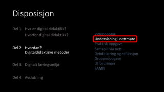 Disposisjon
Del 1 Hva er digital didaktikk?
Hvorfor digital didaktikk?
Del 2 Hvordan?
Digitaldidaktiske metoder
Del 3 Digitalt læringsmiljø
Del 4 Avslutning
Videoopptak
Undervisning i nettmøte
Praktisk oppgave
Samspill via nett
Dybdelæring og refleksjon
Gruppeoppgave
Utfordringer
SAMR
 