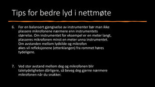 Tips for bedre lyd i nettmøte
6. For en balansert gjengivelse av instrumenter bør man ikke
plassere mikrofonene nærmere enn instrumentets
størrelse. Om instrumentet for eksempel er en meter langt,
plasseres mikrofonen minst en meter unna instrumentet.
Om avstanden mellom lydkilde og mikrofon
økes vil refleksjonene (etterklangen) fra rommet høres
tydeligere.
7. Ved stor avstand mellom deg og mikrofonen blir
taletydeligheten dårligere, så beveg deg gjerne nærmere
mikrofonen når du snakker.
 