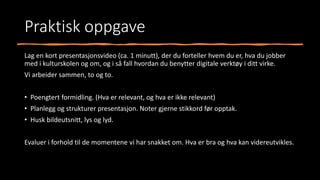 Praktisk oppgave
Lag en kort presentasjonsvideo (ca. 1 minutt), der du forteller hvem du er, hva du jobber
med i kulturskolen og om, og i så fall hvordan du benytter digitale verktøy i ditt virke.
Vi arbeider sammen, to og to.
• Poengtert formidling. (Hva er relevant, og hva er ikke relevant)
• Planlegg og strukturer presentasjon. Noter gjerne stikkord før opptak.
• Husk bildeutsnitt, lys og lyd.
Evaluer i forhold til de momentene vi har snakket om. Hva er bra og hva kan videreutvikles.
 