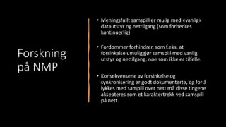 Forskning
på NMP
• Meningsfullt samspill er mulig med «vanlig»
datautstyr og nettilgang (som forbedres
kontinuerlig)
• Fordommer forhindrer, som f.eks. at
forsinkelse umuliggjør samspill med vanlig
utstyr og nettilgang, noe som ikke er tilfelle.
• Konsekvensene av forsinkelse og
synkronisering er godt dokumenterte, og for å
lykkes med sampill over nett må disse tingene
aksepteres som et karaktertrekk ved samspill
på nett.
 