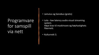 Programvare
for samspill
via nett
• Jamulus og Sonobus (gratis)
• Lola - low latency audio visual streaming
system.
Høye krav til maskinvare og høyhastighets
fibernett.
• Kulturnett 3.
 